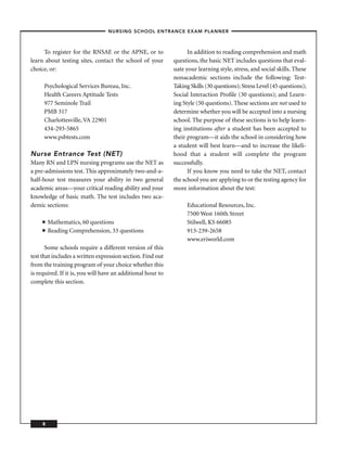 – NURSING SCHOOL ENTRANCE EXAM PLANNER –



     To register for the RNSAE or the APNE, or to                  In addition to reading comprehension and math
learn about testing sites, contact the school of your        questions, the basic NET includes questions that eval-
choice, or:                                                  uate your learning style, stress, and social skills. These
                                                             nonacademic sections include the following: Test-
     Psychological Services Bureau, Inc.                     Taking Skills (30 questions); Stress Level (45 questions);
     Health Careers Aptitude Tests                           Social Interaction Proﬁle (30 questions); and Learn-
     977 Seminole Trail                                      ing Style (50 questions). These sections are not used to
     PMB 317                                                 determine whether you will be accepted into a nursing
     Charlottesville, VA 22901                               school. The purpose of these sections is to help learn-
     434-293-5865                                            ing institutions after a student has been accepted to
     www.psbtests.com                                        their program—it aids the school in considering how
                                                             a student will best learn—and to increase the likeli-
Nurse Entrance Test (NET)                                    hood that a student will complete the program
Many RN and LPN nursing programs use the NET as              successfully.
a pre-admissions test. This approximately two-and-a-               If you know you need to take the NET, contact
half-hour test measures your ability in two general          the school you are applying to or the testing agency for
academic areas—your critical reading ability and your        more information about the test:
knowledge of basic math. The test includes two aca-
demic sections:                                                   Educational Resources, Inc.
                                                                  7500 West 160th Street
     ■   Mathematics, 60 questions                                Stilwell, KS 66085
     ■   Reading Comprehension, 33 questions                      913-239-2658
                                                                  www.eriworld.com
       Some schools require a different version of this
test that includes a written expression section. Find out
from the training program of your choice whether this
is required. If it is, you will have an additional hour to
complete this section.




     8
 