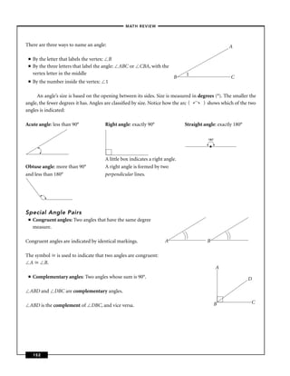 –MATH REVIEW–



There are three ways to name an angle:                                                                   A

 ■   By the letter that labels the vertex: B
 ■   By the three letters that label the angle:   ABC or    CBA, with the
     vertex letter in the middle                                                  1
                                                                             B                           C
 ■   By the number inside the vertex:      1

     An angle’s size is based on the opening between its sides. Size is measured in degrees (°). The smaller the
                                                                                          (
angle, the fewer degrees it has. Angles are classiﬁed by size. Notice how the arc (     shows which of the two
angles is indicated:

Acute angle: less than 90°                Right angle: exactly 90°                Straight angle: exactly 180°

                                                                                              180°

                                                                                              •

                                          A little box indicates a right angle.
Obtuse angle: more than 90°               A right angle is formed by two
and less than 180°                        perpendicular lines.




Special Angle Pairs
 ■   Congruent angles: Two angles that have the same degree
     measure.

Congruent angles are indicated by identical markings.                    A                    B

The symbol       is used to indicate that two angles are congruent:
 A     B.
                                                                                                     A
 ■   Complementary angles: Two angles whose sum is 90°.                                                          D

  ABD and       DBC are complementary angles.

                                                                                                  B              C
  ABD is the complement of         DBC, and vice versa.




     152
 