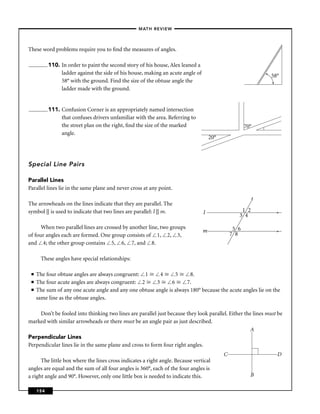 –MATH REVIEW–



These word problems require you to ﬁnd the measures of angles.

           110. In order to paint the second story of his house, Alex leaned a
                ladder against the side of his house, making an acute angle of                               58°
                58° with the ground. Find the size of the obtuse angle the
                ladder made with the ground.


           111. Confusion Corner is an appropriately named intersection
                that confuses drivers unfamiliar with the area. Referring to
                the street plan on the right, ﬁnd the size of the marked                              70°
                angle.
                                                                                     20°



Special Line Pairs

Parallel Lines
Parallel lines lie in the same plane and never cross at any point.
                                                                                                         t
The arrowheads on the lines indicate that they are parallel. The
symbol || is used to indicate that two lines are parallel: l || m.               l                 1 2          >
                                                                                                  3 4

      When two parallel lines are crossed by another line, two groups                           5 6
                                                                                 m                              >
of four angles each are formed. One group consists of 1, 2, 3,                                 7 8
and 4; the other group contains 5, 6, 7, and 8.

       These angles have special relationships:

 ■   The four obtuse angles are always congruent: 1       4      5     8.
 ■   The four acute angles are always congruent: 2      3      6     7.
 ■   The sum of any one acute angle and any one obtuse angle is always 180° because the acute angles lie on the
     same line as the obtuse angles.

     Don’t be fooled into thinking two lines are parallel just because they look parallel. Either the lines must be
marked with similar arrowheads or there must be an angle pair as just described.
                                                                                                     A
Perpendicular Lines
Perpendicular lines lie in the same plane and cross to form four right angles.
                                                                                           C                    D
      The little box where the lines cross indicates a right angle. Because vertical
angles are equal and the sum of all four angles is 360°, each of the four angles is
a right angle and 90°. However, only one little box is needed to indicate this.                         B

     154
 