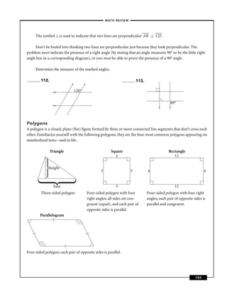 –MATH REVIEW–




     The symbol ⊥ is used to indicate that two lines are perpendicular: AB ⊥ CD .

     Don’t be fooled into thinking two lines are perpendicular just because they look perpendicular. The
problem must indicate the presence of a right angle (by stating that an angle measures 90° or by the little right
angle box in a corresponding diagram), or you must be able to prove the presence of a 90° angle.

     Determine the measure of the marked angles.

        112.                                                               113.
                            >




                                       >


                 >>             120°


                 >>
                                                                                                 89°




                                                                                         >



                                                                                                >
Polygons
A polygon is a closed, plane (ﬂat) ﬁgure formed by three or more connected line segments that don’t cross each
other. Familiarize yourself with the following polygons; they are the four most common polygons appearing on
standardized tests—and in life.

               Triangle                                   Square                                Rectangle
                                                            5                                      12

              height
                                                   5                   5          4                                    4


                 base                                        5                                      12
         Three-sided polygon               Four-sided polygon with four           Four-sided polygon with four right
                                           right angles; all sides are con-       angles; each pair of opposite sides is
                                           gruent (equal), and each pair of       parallel and congruent.
                                           opposite sides is parallel.
        Parallelogram




Four-sided polygon; each pair of opposite sides is parallel.




                                                                                                                 155
 