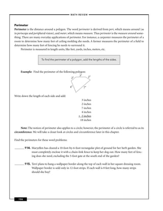 –MATH REVIEW–




Perimeter
Perimeter is the distance around a polygon. The word perimeter is derived from peri, which means around (as
in periscope and peripheral vision), and meter, which means measure. Thus perimeter is the measure around some-
thing. There are many everyday applications of perimeter. For instance, a carpenter measures the perimeter of a
room to determine how many feet of ceiling molding she needs. A farmer measures the perimeter of a ﬁeld to
determine how many feet of fencing he needs to surround it.
      Perimeter is measured in length units, like feet, yards, inches, meters, etc.


                        To ﬁnd the perimeter of a polygon, add the lengths of the sides.



     Example: Find the perimeter of the following polygon:
                                                     3"    2"
                                              2"


                                                  4"          7"

Write down the length of each side and add:
                                                           3 inches
                                                           2 inches
                                                           7 inches
                                                           4 inches
                                                         + 2 inches
                                                          18 inches

     Note: The notion of perimeter also applies to a circle; however, the perimeter of a circle is referred to as its
circumference. We will take a closer look at circles and circumference later in this chapter.

Find the perimeters for these word problems:

         114. Maryellen has cleared a 10-foot-by-6-foot rectangular plot of ground for her herb garden. She
              must completely enclose it with a chain-link fence to keep her dog out. How many feet of fenc-
              ing does she need, excluding the 3-foot gate at the south end of the garden?

         115. Terri plans to hang a wallpaper border along the top of each wall in her square dressing room.
              Wallpaper border is sold only in 12-foot strips. If each wall is 8 feet long, how many strips
              should she buy?




   156
 
