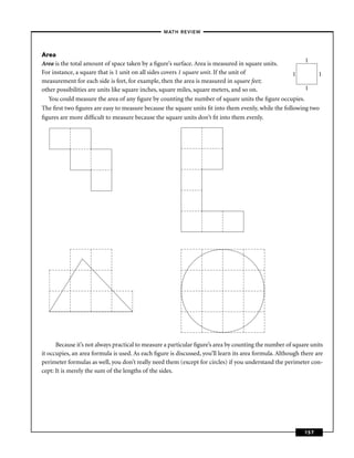 –MATH REVIEW–




Area
                                                                                                        1
Area is the total amount of space taken by a ﬁgure’s surface. Area is measured in square units.
For instance, a square that is 1 unit on all sides covers 1 square unit. If the unit of             1        1
measurement for each side is feet, for example, then the area is measured in square feet;
other possibilities are units like square inches, square miles, square meters, and so on.               1
  You could measure the area of any ﬁgure by counting the number of square units the ﬁgure occupies.
The ﬁrst two ﬁgures are easy to measure because the square units ﬁt into them evenly, while the following two
ﬁgures are more difﬁcult to measure because the square units don’t ﬁt into them evenly.




      Because it’s not always practical to measure a particular ﬁgure’s area by counting the number of square units
it occupies, an area formula is used. As each ﬁgure is discussed, you’ll learn its area formula. Although there are
perimeter formulas as well, you don’t really need them (except for circles) if you understand the perimeter con-
cept: It is merely the sum of the lengths of the sides.




                                                                                                           157
 