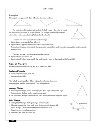 –MATH REVIEW–




Triangles
A triangle is a polygon with three sides, like those shown here:




      The symbol used to indicate a triangle is . Each vertex—the point at which                    B
two lines meet—is named by a capital letter. The triangle is named by the three
                                                                                                c             a
letters at the vertices, usually in alphabetical order: ABC.
                                                                                           A                    C
      There are two ways to refer to a side of a triangle:                                          b
■   By the letters at each end of the side: AB
■   By the letter—typically a lowercase letter—next to the side: c
    Notice that the name of the side is the same as the name of the angle opposite it, except the angle’s name is
    a capital letter.

      There are two ways to refer to an angle of a triangle:
■   By the letter at the vertex: ∠A
■   By the triangle’s three letters, with that angle’s vertex letter in the middle: ∠BAC or ∠CAB

Types of Triangles
A triangle can be classiﬁed by the size of its angles and sides.

Equilateral Triangle
■ three congruent angles, each 60°
■ three congruent sides
                                                                                                          l



                                                                                                                  l
Hint to help you remember: The word equilateral comes from equi,                                              l

meaning equal, and lat, meaning side. Thus, all equal sides.

Isosceles Triangle
■  two congruent angles, called base angles; the third angle is the vertex angle.
                                                                                                                  l
                                                                                                        l




■  Sides opposite the base angles are also congruent.
■  An equilateral triangle is also isosceles, since it always has two congruent angles.             (                 (




Right Triangle
■  one right (90°) angle, the largest angle in the triangle                                               hypotenuse
                                                                                          leg
■  The side opposite the right angle is the hypotenuse, the longest side
   of the triangle. (Hint: The word hypotenuse reminds us of
   hippopotamus, a very large animal.)                                                              leg
■  The other two sides are called legs.



    158
 