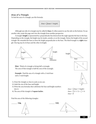 –MATH REVIEW–




Area of a Triangle
To ﬁnd the area of a triangle, use this formula:


                                                     1
                                              Area = 2 (base    height)



      Although any side of a triangle may be called its base, it’s often easiest to use the side on the bottom. To use
another side, rotate the page and view the triangle from another perspective.
      A triangle’s height is represented by a perpendicular line drawn from the angle opposite the base to the base.
Depending on the triangle, the height may be inside, outside, or on the triangle. Notice the height of the second
triangle: We extended the base to draw the height perpendicular to the base. The third triangle is a right trian-
gle: One leg may be its base and the other its height.




               height                                           height
                                                                                    height

               base                                base    base                                  base
                                                           extension
                                                                                                                 1
                                                                                                                 2
     Hint: Think of a triangle as being half a rectangle.                                            1
                                                                                                     2
     The area of that triangle is half the area of the rectangle.

     Example: Find the area of a triangle with a 2-inch base
     and a 3-inch height.
                                                                                                             3"
 1. Draw the triangle as close to scale as you can.
 2. Label the size of the base and height.                                                                  2"
 3. Write the area formula; then substitute the base and height numbers
    into it:                                                                             Area = 1 (base height)
                                                                                                2
 4. The area of the triangle is 3 square inches.                                         Area = 1 (2 3) = 1 6
                                                                                                2         2
                                                                                         Area = 3

Find the area of the following triangles:

          116.                                                      117.

                                                                                    4
                        6
                                                                                     9
                      4
                                                                                                                 159
 