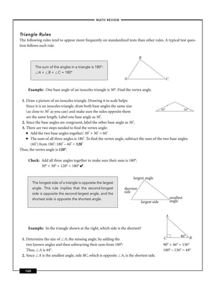 –MATH REVIEW–




Triangle Rules
The following rules tend to appear more frequently on standardized tests than other rules. A typical test ques-
tion follows each rule.


                                                                              B

          The sum of the angles in a triangle is 180°:
           A + B + C = 180°
                                                                   A                          C

     Example: One base angle of an isosceles triangle is 30°. Find the vertex angle.

 1. Draw a picture of an isosceles triangle. Drawing it to scale helps:
    Since it is an isosceles triangle, draw both base angles the same size                    l        l

                    ° as you can) and make sure the sides opposite them                   30°            30°
    (as close to 30
    are the same length. Label one base angle as 30°.
 2. Since the base angles are congruent, label the other base angle as 30°.
 3. There are two steps needed to ﬁnd the vertex angle:
    ■ Add the two base angles together: 30° + 30° = 60°

    ■ The sum of all three angles is 180°. To ﬁnd the vertex angle, subtract the sum of the two base angles

       (60°) from 180°: 180° – 60° = 120°
Thus, the vertex angle is 120°.

     Check: Add all three angles together to make sure their sum is 180°:
            30° + 30° + 120° = 180° ✔


                                                                        largest angle
         The longest side of a triangle is opposite the largest
         angle. This rule implies that the second-longest          shortest
         side is opposite the second-largest angle, and the        side
         shortest side is opposite the shortest angle.                                            smallest
                                                                              largest side        angle


                                                                                              A


     Example: In the triangle shown at the right, which side is the shortest?
                                                                                                        46° B
 1. Determine the size of A, the missing angle, by adding the                                C
    two known angles and then subtracting their sum from 180°:                               90° + 46° = 136°
    Thus, A is 44°.                                                                          180° – 136° = 44°
 2. Since A is the smallest angle, side BC, which is opposite A, is the shortest side.


   160
 