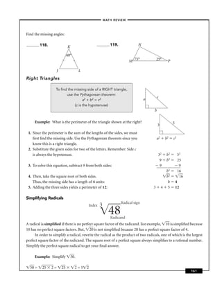 –MATH REVIEW–



Find the missing angles:

         118.                                          119.               N
                             K

                             40°
                        l
                                                                   M 75°               25°     P

                                   l
                    J                  L
Right Triangles

                   To ﬁnd the missing side of a RIGHT triangle,
                         use the Pythagorean theorem:
                                                                                        c
                                    a2 + b2 = c2                              a
                              (c is the hypotenuse)
                                                                                    b

     Example: What is the perimeter of the triangle shown at the right?                            5
                                                                                        3
 1. Since the perimeter is the sum of the lengths of the sides, we must
    ﬁrst ﬁnd the missing side. Use the Pythagorean theorem since you                   a2    b2    c2
    know this is a right triangle.
 2. Substitute the given sides for two of the letters. Remember: Side c
    is always the hypotenuse.                                                           32    b2        52
                                                                                         9    b2        25
 3. To solve this equation, subtract 9 from both sides:                                  9               9
                                                                                              b2        16
 4. Then, take the square root of both sides.                                                 b2         16
    Thus, the missing side has a length of 4 units:                                            b       4
 5. Adding the three sides yields a perimeter of 12:                               3        4 5        12

Simplifying Radicals
                                                              Radical sign
                                           Index   3
                                                       48
                                                       Radicand
A radical is simpliﬁed if there is no perfect square factor of the radicand. For example, 10 is simpliﬁed because
10 has no perfect square factors. But, 20 is not simpliﬁed because 20 has a perfect square factor of 4.
     In order to simplify a radical, rewrite the radical as the product of two radicals, one of which is the largest
perfect square factor of the radicand. The square root of a perfect square always simpliﬁes to a rational number.
Simplify the perfect square radical to get your ﬁnal answer.

     Example: Simplify           50.

  50 =    25    2=      25         2=5 2
                                                                                                              161
 