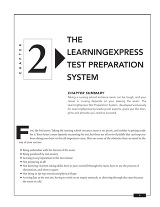 THE


                   2
C H A P T E R




                                                      LEARNINGEXPRESS
                                                      TEST PREPARATION
                                                      SYSTEM
                                                       CHAPTER SUMMARY
                                                       Taking a nursing school entrance exam can be tough, and your
                                                       career in nursing depends on your passing the exam. The
                                                       LearningExpress Test Preparation System, developed exclusively
                                                       for LearningExpress by leading test experts, gives you the disci-
                                                       pline and attitude you need to succeed.




F        irst, the bad news: Taking the nursing school entrance exam is no picnic, and neither is getting ready
         for it. Your future career depends on passing the test, but there are all sorts of pitfalls that can keep you
         from doing your best on this all-important exam. Here are some of the obstacles that can stand in the
way of your success:

      ■         Being unfamiliar with the format of the exam
      ■         Being paralyzed by test anxiety
      ■         Leaving your preparation to the last minute
      ■         Not preparing at all!
      ■         Not knowing vital test-taking skills: how to pace yourself through the exam, how to use the process of
                elimination, and when to guess
      ■         Not being in tip-top mental and physical shape
      ■         Arriving late at the test site, having to work on an empty stomach, or shivering through the exam because
                the room is cold



                                                                                                                     9
 