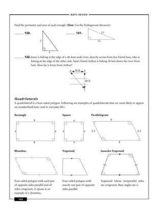 –MATH REVIEW–



Find the perimeter and area of each triangle (Hint: Use the Pythagorean theorem):

          120.                                            121.                        13

                       3                                                         12


                               3
          122. Irene is ﬁshing at the edge of a 40-foot-wide river, directly across from her friend Sam, who is
               ﬁshing at the edge of the other side. Sam’s friend Arthur is ﬁshing 30 feet down the river from
               Sam. How far is Irene from Arthur?
                                                 A
                                                 )
                                                 )       30 ft.   S
                                                 )
                                                 )
                                                 )
                                                 )
                                                 )
                                                 )
                                                 )
                                                 )
                                                 )
                                                 )
                                                 )
                                                 )
                                                 )
                                                 )
                                                 )
                                                 )
                                                 )
                                                 )
                                                 )
                                                 )
                                                                  40 ft.
                                                 )
                                                 )
                                                 )
                                                 )
                                                 )
                                                 )
                                                 )
                                                 )
                                                 )
                                                 )
                                                 )

                                                                  I


Quadrilaterals
A quadrilateral is a four-sided polygon. Following are examples of quadrilaterals that are most likely to appear
on standardized tests (and in everyday life):

Rectangle                                  Square                          Parallelogram
                  8                                  4                                       8


4                                    4     4                      4        4.5                                   4.5


                  8                                  4                                              8

Rhombus                                    Trapezoid                                  Isosceles Trapezoid




Four-sided polygon with each pair          Four-sided polygon with                    Trapezoid whose nonparallel sides
of opposite sides parallel and all         exactly one pair of opposite               are congruent. Base angles are ≅.
sides congruent. A square is an            sides parallel.
example of a rhombus.

    162
 