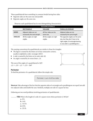 –MATH REVIEW–



These quadrilaterals have something in common beside having four sides:
■  Opposite sides are the same size and parallel.
■  Opposite angles are the same size.

     However, each quadrilateral has its own distinguishing characteristics:
                                                   QUADRILATERALS
                  RECTANGLE                          SQUARE                      PARALLELOGRAM

    SIDES         Adjacent sides are not             All four sides are the      Adjacent sides are not
                  necessarily the same length.       same size.                  necessarily the same length.
    ANGLES        All the angles are right           All the angles are right    The opposite angles are the same
                  angles.                            angles.                     size, but they don’t have to be
                                                                                 right angles. (A rectangle leaning
                                                                                 to one side is a parallelogram.)



The naming conventions for quadrilaterals are similar to those for triangles:
■  The ﬁgure is named by the letters at its four consecutive corners,
   usually in alphabetic order: rectangle ABCD.                            A                                              B
■  A side is named by the letters at its ends: side AB.
■  An angle is named by its vertex letter: ∠A.

The sum of the angles of a quadrilateral is 360°:
∠A ∠B ∠C ∠D 360°                                                                 D                                        C

Perimeter
To ﬁnd the perimeter of a quadrilateral, follow this simple rule:


                                             Perimeter = sum of all four sides



Shortcut: Take advantage of the fact that the opposite sides of a rectangle and a parallelogram are equal: Just add
two adjacent sides and double the sum. Similarly, multiply one side of a square by four.

Following are two word problems involving perimeters of quadrilaterals:

        123. What is the length of a side of a square room whose perimeter is 58 feet?
             a. 8 ft.
             b. 14 ft.
             c. 14.5 ft.
             d. 29 ft.
             e. 232 ft.


                                                                                                                    163
 