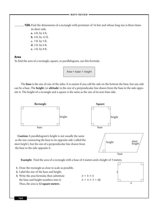 –MATH REVIEW–




         124. Find the dimensions of a rectangle with perimeter of 16 feet and whose long size is three times
              its short side.
              a. 4 ft. by 4 ft.
              b. 4 ft. by 12 ft.
              c. 3 ft. by 5 ft.
              d. 2 ft. by 6 ft.
              e. 2 ft. by 8 ft.

Area
To ﬁnd the area of a rectangle, square, or parallelogram, use this formula:


                                                Area = base       height



       The base is the size of one of the sides. It is easiest if you call the side on the bottom the base, but any side
can be a base. The height (or altitude) is the size of a perpendicular line drawn from the base to the side oppo-
site it. The height of a rectangle and a square is the same as the size of its non-base side.



                  Rectangle                                                    Square



                                          height                                           height


                    base                                                       base

   Caution: A parallelogram’s height is not usually the same
 as the size connecting the base to its opposite side (called the                                              slant
                                                                                        height
slant height), but the size of a perpendicular line drawn from                                                 height
 the base to the side opposite it.

                                                                                                 base

     Example: Find the area of a rectangle with a base of 4 meters and a height of 3 meters.

 1. Draw the rectangle as close to scale as possible.
 2. Label the size of the base and height.                                                       3
 3. Write the area formula; then substitute                   A     b      h
    the base and height numbers into it:                      A     4      3    12
    Thus, the area is 12 square meters.                                                                    4




   164
 