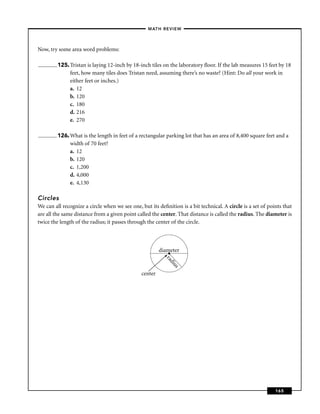 –MATH REVIEW–



Now, try some area word problems:

         125. Tristan is laying 12-inch by 18-inch tiles on the laboratory ﬂoor. If the lab measures 15 feet by 18
              feet, how many tiles does Tristan need, assuming there’s no waste? (Hint: Do all your work in
              either feet or inches.)
              a. 12
              b. 120
              c. 180
              d. 216
              e. 270

         126. What is the length in feet of a rectangular parking lot that has an area of 8,400 square feet and a
              width of 70 feet?
              a. 12
              b. 120
              c. 1,200
              d. 4,000
              e. 4,130

Circles
We can all recognize a circle when we see one, but its deﬁnition is a bit technical. A circle is a set of points that
are all the same distance from a given point called the center. That distance is called the radius. The diameter is
twice the length of the radius; it passes through the center of the circle.



                                                        diameter
                                                           •
                                                          ra
                                                            di
                                                              us




                                               center




                                                                                                             165
 
