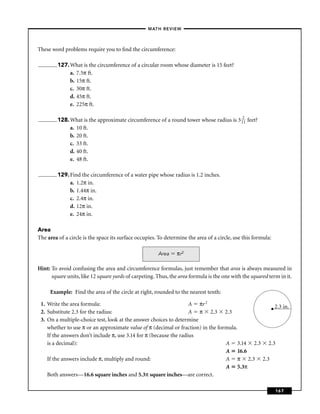 –MATH REVIEW–



These word problems require you to ﬁnd the circumference:

         127. What is the circumference of a circular room whose diameter is 15 feet?
              a. 7.5π ft.
              b. 15π ft.
              c. 30π ft.
              d. 45π ft.
              e. 225π ft.

         128. What is the approximate circumference of a round tower whose radius is 3 121 feet?
              a. 10 ft.
              b. 20 ft.
              c. 33 ft.
              d. 40 ft.
              e. 48 ft.

         129. Find the circumference of a water pipe whose radius is 1.2 inches.
              a. 1.2π in.
              b. 1.44π in.
              c. 2.4π in.
              d. 12π in.
              e. 24π in.

Area
The area of a circle is the space its surface occupies. To determine the area of a circle, use this formula:

                                                       Area     πr2

Hint: To avoid confusing the area and circumference formulas, just remember that area is always measured in
      square units, like 12 square yards of carpeting. Thus, the area formula is the one with the squared term in it.

     Example: Find the area of the circle at right, rounded to the nearest tenth:

 1. Write the area formula:                                         A πr 2
                                                                                              • 2.3 in.
 2. Substitute 2.3 for the radius:                                  A π 2.3 2.3
 3. On a multiple-choice test, look at the answer choices to determine
    whether to use π or an approximate value of π (decimal or fraction) in the formula.
    If the answers don’t include π, use 3.14 for π (because the radius
    is a decimal):                                                                A 3.14 2.3 2.3
                                                                                  A 16.6
    If the answers include π, multiply and round:                                 A π 2.3 2.3
                                                                                  A 5.3π
    Both answers—16.6 square inches and 5.3π square inches—are correct.

                                                                                                               167
 