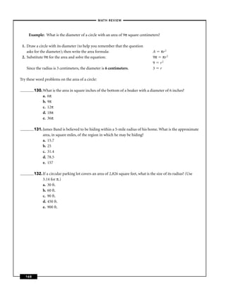 –MATH REVIEW–



     Example: What is the diameter of a circle with an area of 9π square centimeters?

 1. Draw a circle with its diameter (to help you remember that the question
    asks for the diameter); then write the area formula:                               A πr 2
 2. Substitute 9π for the area and solve the equation:                                 9π πr 2
                                                                                       9 r2
    Since the radius is 3 centimeters, the diameter is 6 centimeters.                  3 r

Try these word problems on the area of a circle:

         130. What is the area in square inches of the bottom of a beaker with a diameter of 6 inches?
              a. 6π
              b. 9π
              c. 12π
              d. 18π
              e. 36π

         131. James Band is believed to be hiding within a 5-mile radius of his home. What is the approximate
              area, in square miles, of the region in which he may be hiding?
              a. 15.7
              b. 25
              c. 31.4
              d. 78.5
              e. 157

         132. If a circular parking lot covers an area of 2,826 square feet, what is the size of its radius? (Use
              3.14 for π.)
              a. 30 ft.
              b. 60 ft.
              c. 90 ft.
              d. 450 ft.
              e. 900 ft.




   168
 