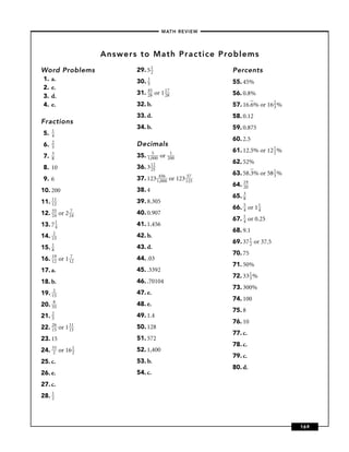–MATH REVIEW–




                      Answers to Math Practice Problems
Word Problems                29. 5 1
                                   2                            Percents
 1.   a.                     30. 1                              55. 45%
                                 5
 2.   e.
                             31. 45 or 1 17                     56. 0.8%
 3.   d.                         28      28

 4.   e.                     32. b.                             57. 16.6% or 16 2 %
                                                                                3
                             33. d.                             58. 0.12
Fractions
                             34. b.                             59. 0.875
      1
 5.   4
      2
                                                                60. 2.5
 6.   5
                             Decimals
      3                            5           1                61. 12.5% or 12 1 %
                                                                                2
 7.   8
                             35. 1,000   or   200
                                                                62. 52%
 8. 10                       36. 3 12
                                   25
                                                                63. 58.3% or 58 1 %
                                                                                3
 9. 6                        37. 123 14500
                                      ,0
                                         6
                                              or    123 15275
                                                                64. 19
                                                                    20
10. 200                      38. 4
                                                                65. 3
                                                                    8
11. 11
    12
                             39. 8.305
                                                                66. 5 or 1 1
                                                                    4      4
12. 55 or
    24        2 274          40. 0.907
                                                                67. 1 or 0.25
                                                                    4
13. 7 1
      4
                             41. 1.456
     2
                                                                68. 9.1
14. 15                       42. b.
                                                                69. 37 1 or 37.5
                                                                       2
15. 1
    8
                             43. d.
                                                                70. 75
16. 19 or
    12        1 172          44. .03
                                                                71. 50%
17. a.                       45. .3392
                                                                72. 33 1 %
                                                                       3
18. b.                       46. .70104
       2
                                                                73. 300%
19.   15
                             47. e.
       8
                                                                74. 100
20.   35
                             48. e.
      2
                                                                75. 8
21.   3
                             49. 1.4
      26
                                                                76. 10
22.   15   or 1 11
                15
                             50. 128
                                                                77. c.
23. 15                       51. 572
                                                                78. c.
24. 323 or 16 1
              2
                             52. 1,400
                                                                79. c.
25. c.                       53. b.
                                                                80. d.
26. e.                       54. c.
27. c.
28. 1
    2




                                                                                      169
 