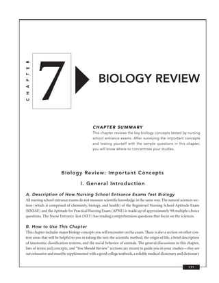 7
C H A P T E R




                                                  BIOLOGY REVIEW


                                              CHAPTER SUMMARY
                                              This chapter reviews the key biology concepts tested by nursing
                                              school entrance exams. After surveying the important concepts
                                              and testing yourself with the sample questions in this chapter,
                                              you will know where to concentrate your studies.




                        Biology Review: Important Concepts

                                     I. General Introduction

A. Description of How Nursing School Entrance Exams Test Biology
All nursing school entrance exams do not measure scientiﬁc knowledge in the same way. The natural sciences sec-
tion (which is comprised of chemistry, biology, and health) of the Registered Nursing School Aptitude Exam
(RNSAE) and the Aptitude for Practical Nursing Exam (APNE) is made up of approximately 90 multiple-choice
questions. The Nurse Entrance Test (NET) has reading comprehension questions that focus on the sciences.

B. How to Use This Chapter
This chapter includes major biology concepts you will encounter on the exam. There is also a section on other con-
tent areas that will be helpful to you in taking the test: the scientiﬁc method, the origin of life, a brief description
of taxonomic classiﬁcation systems, and the social behavior of animals. The general discussions in this chapter,
lists of terms and concepts, and “You Should Review’’ sections are meant to guide you in your studies—they are
not exhaustive and must be supplemented with a good college textbook, a reliable medical dictionary and dictionary


                                                                                                                171
 