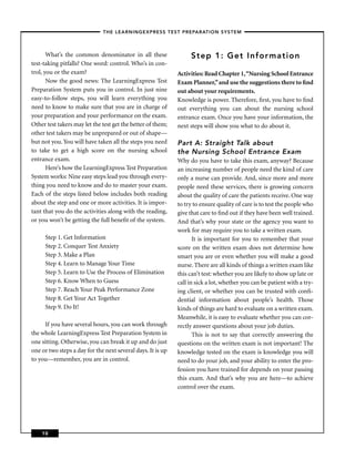 – THE LEARNINGEXPRESS TEST PREPARATION SYSTEM –



       What’s the common denominator in all these                 Step 1: Get Infor mation
test-taking pitfalls? One word: control. Who’s in con-
trol, you or the exam?                                       Activities: Read Chapter 1,“Nursing School Entrance
       Now the good news: The LearningExpress Test           Exam Planner,” and use the suggestions there to ﬁnd
Preparation System puts you in control. In just nine         out about your requirements.
easy-to-follow steps, you will learn everything you          Knowledge is power. Therefore, ﬁrst, you have to ﬁnd
need to know to make sure that you are in charge of          out everything you can about the nursing school
your preparation and your performance on the exam.           entrance exam. Once you have your information, the
Other test takers may let the test get the better of them;   next steps will show you what to do about it.
other test takers may be unprepared or out of shape—
but not you. You will have taken all the steps you need      Part A: Straight Talk about
to take to get a high score on the nursing school            the Nursing School Entrance Exam
entrance exam.                                               Why do you have to take this exam, anyway? Because
       Here’s how the LearningExpress Test Preparation       an increasing number of people need the kind of care
System works: Nine easy steps lead you through every-        only a nurse can provide. And, since more and more
thing you need to know and do to master your exam.           people need these services, there is growing concern
Each of the steps listed below includes both reading         about the quality of care the patients receive. One way
about the step and one or more activities. It is impor-      to try to ensure quality of care is to test the people who
tant that you do the activities along with the reading,      give that care to ﬁnd out if they have been well trained.
or you won’t be getting the full beneﬁt of the system.       And that’s why your state or the agency you want to
                                                             work for may require you to take a written exam.
     Step 1. Get Information                                        It is important for you to remember that your
     Step 2. Conquer Test Anxiety                            score on the written exam does not determine how
     Step 3. Make a Plan                                     smart you are or even whether you will make a good
     Step 4. Learn to Manage Your Time                       nurse. There are all kinds of things a written exam like
     Step 5. Learn to Use the Process of Elimination         this can’t test: whether you are likely to show up late or
     Step 6. Know When to Guess                              call in sick a lot, whether you can be patient with a try-
     Step 7. Reach Your Peak Performance Zone                ing client, or whether you can be trusted with conﬁ-
     Step 8. Get Your Act Together                           dential information about people’s health. Those
     Step 9. Do It!                                          kinds of things are hard to evaluate on a written exam.
                                                             Meanwhile, it is easy to evaluate whether you can cor-
      If you have several hours, you can work through        rectly answer questions about your job duties.
the whole LearningExpress Test Preparation System in                This is not to say that correctly answering the
one sitting. Otherwise, you can break it up and do just      questions on the written exam is not important! The
one or two steps a day for the next several days. It is up   knowledge tested on the exam is knowledge you will
to you—remember, you are in control.                         need to do your job, and your ability to enter the pro-
                                                             fession you have trained for depends on your passing
                                                             this exam. And that’s why you are here—to achieve
                                                             control over the exam.




    10
 