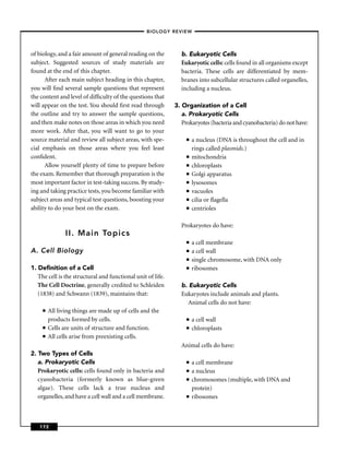 –BIOLOGY REVIEW –



of biology, and a fair amount of general reading on the        b. Eukaryotic Cells
subject. Suggested sources of study materials are              Eukaryotic cells: cells found in all organisms except
found at the end of this chapter.                              bacteria. These cells are differentiated by mem-
      After each main subject heading in this chapter,         branes into subcellular structures called organelles,
you will ﬁnd several sample questions that represent           including a nucleus.
the content and level of difﬁculty of the questions that
will appear on the test. You should ﬁrst read through        3. Organization of a Cell
the outline and try to answer the sample questions,             a. Prokaryotic Cells
and then make notes on those areas in which you need            Prokaryotes (bacteria and cyanobacteria) do not have:
more work. After that, you will want to go to your
source material and review all subject areas, with spe-           ■   a nucleus (DNA is throughout the cell and in
cial emphasis on those areas where you feel least                     rings called plasmids.)
conﬁdent.                                                         ■   mitochondria
      Allow yourself plenty of time to prepare before             ■   chloroplasts
the exam. Remember that thorough preparation is the               ■   Golgi apparatus
most important factor in test-taking success. By study-           ■   lysosomes
ing and taking practice tests, you become familiar with           ■   vacuoles
subject areas and typical test questions, boosting your           ■   cilia or ﬂagella
ability to do your best on the exam.                              ■   centrioles

                                                               Prokaryotes do have:
                II. Main Topics
                                                                  ■   a cell membrane
A. Cell Biology                                                   ■   a cell wall
                                                                  ■   single chromosome, with DNA only
1. Deﬁnition of a Cell                                            ■   ribosomes
   The cell is the structural and functional unit of life.
   The Cell Doctrine, generally credited to Schleiden          b. Eukaryotic Cells
   (1838) and Schwann (1839), maintains that:                  Eukaryotes include animals and plants.
                                                                  Animal cells do not have:
     ■   All living things are made up of cells and the
         products formed by cells.                                ■   a cell wall
     ■   Cells are units of structure and function.               ■   chloroplasts
     ■   All cells arise from preexisting cells.
                                                               Animal cells do have:
2. Two Types of Cells
   a. Prokaryotic Cells                                           ■   a cell membrane
   Prokaryotic cells: cells found only in bacteria and            ■   a nucleus
   cyanobacteria (formerly known as blue-green                    ■   chromosomes (multiple, with DNA and
   algae). These cells lack a true nucleus and                        protein)
   organelles, and have a cell wall and a cell membrane.          ■   ribosomes



   172
 