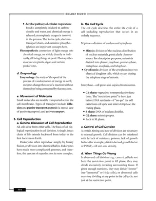 –BIOLOGY REVIEW –



         ■Aerobic pathway of cellular respiration:           b. The Cell Cycle
          Food is completely oxidized to carbon              The cell cycle describes the entire life cycle of a
          dioxide and water, and chemical energy is          cell including reproduction that occurs in an
          released; atmospheric oxygen is involved           orderly sequence.
          in the process. The Krebs cycle, electron-
          transport chain, and oxidative phospho-            M phase—division of nucleus and cytoplasm.
          rylation are important concepts here.
     Photosynthesis: conversion of light energy into              ■Mitosis: division of the nucleus; distribution
       chemical energy, on which, directly or indi-                of nuclear materials, particularly chromo-
       rectly, all living things depend. Photosynthe-              somes. For descriptive purposes, mitosis is
       sis occurs in plants, algae, and certain                    divided into phases: prophase, prometaphase,
       prokaryotes.                                                metaphase, anaphase, and telophase.
                                                              ■   Cytokinesis: division of the cytoplasm into two
  d. Enzymology                                                    identical daughter cells, which occurs during
     Enzymology: the study of the speed of the                     the telophase stage of mitosis.
       process of transformation of energy in a cell;
       enzymes change the rate of a reaction without         Interphase—cell grows and copies chromosomes.
       themselves being consumed by that reaction.
                                                                  ■   G1 phase: vegetative, nonreproductive func-
  e. Movement of Molecules                                            tions. The “restriction point’’ is here, just
  Small molecules are steadily transported across the                 before DNA synthesis—if “no-go,’’ the cell
  cell membrane. Types of transport include diffu-                    exits from cell cycle and enters G0 phase, the
  sion and passive transport; osmosis (a special case                 resting phase.
  of passive transport); and active transport.                    ■   S phase: DNA of nucleus doubles.
                                                                  ■   G2 phase: mitosis proper.
5. Cell Reproduction                                              ■   Back to M phase.
   a. General Discussion of Cell Reproduction
   All cells arise from other cells. The basis of all bio-   c. Control of Cell Division
   logical reproduction is cell division. A single, intact   A certain timing and rate of division are necessary
   chain of life extends backward from today to the          to normal growth. Cell division can be interfered
   ﬁrst bacteria on Earth.                                   with by lack of nutrients, poisons, lack of growth
      Prokaryotes often reproduce simply, by binary          factors (for example, platelet-derived growth factor
   ﬁssion, or division into identical halves. Eukaryotes     or PDGF), cell size, and density.
   have much more complicated genomes, and there-
   fore, the process of reproduction is more complex.        d. When Things Go Wrong
                                                             In abnormal cell division (e.g., cancer), cells do not
                                                             heed the restriction point in GI phase; they may
                                                             divide excessively, invading surrounding tissue. If
                                                             given enough nutrients, they may divide “forever’’
                                                             (see “immortal’’ or HeLa cells); or abnormal cells
                                                             may stop dividing at any point in the cell cycle, not
                                                             just at the restriction point.


   174
 