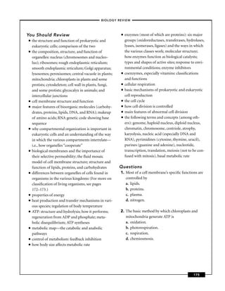–BIOLOGY REVIEW –




You Should Review                                         ■   enzymes (most of which are proteins): six major
■   the structure and function of prokaryotic and             groups (oxidoreductases, transferases, hydrolases,
    eukaryotic cells; comparison of the two                   lyases, isomerases, ligases) and the ways in which
■   the composition, structure, and function of               the various classes work; molecular structure;
    organelles: nucleus (chromosomes and nucleo-              how enzymes function as biological catalysts;
    lus); ribosomes; rough endoplasmic reticulum;             types and shapes of active sites; response to envi-
    smooth endoplasmic reticulum; Golgi apparatus;            ronmental conditions; enzyme inhibitors
    lysosomes; peroxisomes; central vacuole in plants;    ■   coenzymes, especially vitamins: classiﬁcations
    mitochondria; chloroplasts in plants and some             and functions
    protists; cytoskeleton; cell wall in plants, fungi,   ■   cellular respiration
    and some protists; glycocalyx in animals; and         ■   basic mechanisms of prokaryotic and eukaryotic
    intercellular junctions                                   cell reproduction
■   cell membrane structure and function                  ■   the cell cycle
■   major features of bioorganic molecules (carbohy-      ■   how cell division is controlled
    drates, proteins, lipids, DNA, and RNA); makeup       ■   main features of abnormal cell division
    of amino acids; RNA genetic code showing base         ■   the following terms and concepts (among oth-
    sequence                                                  ers): genome, haploid nucleus, diploid nucleus,
■   why compartmental organization is important in            chromatin, chromosome, centriole, atrophy,
    eukaryotic cells and an understanding of the way          karyolysis, nucleic acid (especially DNA and
    in which the various compartments interrelate—            RNA), pyrimidines (cytosine, thymine, uracil),
    i.e., how organelles “cooperate’’                         purines (guanine and adenine), nucleotide,
■   biological membranes and the importance of                transcription, translation, meiosis (not to be con-
    their selective permeability; the ﬂuid mosaic             fused with mitosis), basal metabolic rate
    model of cell membrane structure; structure and
    function of lipids, proteins, and carbohydrates       Questions
■   differences between organelles of cells found in      1. Most of a cell membrane’s speciﬁc functions are
    organisms in the various kingdoms (For more on           controlled by
    classiﬁcation of living organisms, see pages             a. lipids.
    172–173.)                                                b. proteins.
■   properties of energy                                     c. plasma.
■   heat production and transfer mechanisms in vari-         d. nitrogen.
    ous species; regulation of body temperature
■   ATP: structure and hydrolysis; how it performs;       2. The basic method by which chloroplasts and
    regeneration from ADP and phosphate; meta-               mitochondria generate ATP is
    bolic disequilibrium; ATP syntheses                      a. oxidation.
■   metabolic map—the catabolic and anabolic                 b. photorespiration.
    pathways                                                 c. respiration.
■   control of metabolism: feedback inhibition               d. chemiosmosis.
■   how body size affects metabolic rate




                                                                                                          175
 