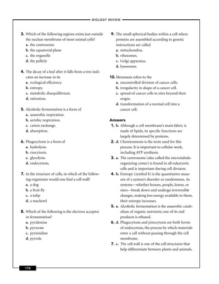 –BIOLOGY REVIEW –




3. Which of the following regions exists just outside      9. The small spherical bodies within a cell where
   the nuclear membrane of most animal cells?                 proteins are assembled according to genetic
   a. the centrosome                                          instructions are called
   b. the equatorial plane                                    a. mitochondria.
   c. the organelle                                           b. ribosomes.
   d. the pellicle                                            c. Golgi apparatus.
                                                              d. lysosomes.
4. The decay of a leaf after it falls from a tree indi-
   cates an increase in its                               10. Metastasis refers to the
   a. ecological efﬁciency.                                   a. uncontrolled division of cancer cells.
   b. entropy.                                                b. irregularity in shape of a cancer cell.
   c. metabolic disequilibrium.                               c. spread of cancer cells to sites beyond their
   d. estivation.                                                origin.
                                                              d. transformation of a normal cell into a
5. Alcoholic fermentation is a form of                           cancer cell.
   a. anaerobic respiration.
   b. aerobic respiration.                                Answers
   c. cation exchange.                                     1. b. Although a cell membrane’s main fabric is
   d. absorption.                                                made of lipids, its speciﬁc functions are
                                                                 largely determined by proteins.
6. Phagocytosis is a form of                               2. d. Chemiosmosis is the term used for this
   a. hydrolysis.                                                process. It is important to cellular work,
   b. exocytosis.                                                including ATP synthesis.
   c. glycolysis.                                          3. a. The centrosome (also called the microtubule-
   d. endocytosis.                                               organizing center) is found in all eukaryotic
                                                                 cells and is important during cell division.
7. In the structure of cells, in which of the follow-      4. b. Entropy (symbol S) is the quantitative meas-
   ing organisms would one ﬁnd a cell wall?                      ure of a system’s disorder or randomness. As
   a. a dog                                                      systems—whether houses, people, leaves, or
   b. a fruit ﬂy                                                 stars—break down and undergo irreversible
   c. a tulip                                                    changes, making less energy available to them,
   d. a mackerel                                                 their entropy increases.
                                                           5. a. Alcoholic fermentation is the anaerobic catab-
8. Which of the following is the electron acceptor               olism of organic nutrients; one of its end
   in fermentation?                                              products is ethanol.
   a. pyridoxine                                           6. d. Phagocytosis and pinocytosis are both forms
   b. pyruvate                                                   of endocytosis, the process by which materials
   c. pyrimidine                                                 enter a cell without passing through the cell
   d. pyrrole                                                    membrane.
                                                           7. c. The cell wall is one of the cell structures that
                                                                 help differentiate between plants and animals.



  176
 