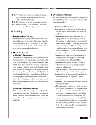 –BIOLOGY REVIEW –




 8. b. Pyruvate is the correct answer. Under anaero-         3. Chromosomal Genetics
       bic conditions, like fermentation, it is con-            Not all of a eukaryotic cell’s genes are located on
       verted to lactate or ethanol.                            nuclear chromosomes—some are found in cyto-
 9. b. The ribosome is the site of protein synthesis.           plasmic organelles.
10. c. Metastasis refers to the spread of cancer cells
       to areas beyond their original site.                    a. Genes and Chromosomes
                                                                  Gene: a discrete heritable unit of information
B. Heredity                                                          located on the chromosomes and made up
                                                                     of DNA
1. Pre-Mendelian Concepts                                         Chromosome: a long threadlike structure car-
   Before Mendel’s discoveries, theories included aver-              rying genes in a linear sequence, found in
   ages or blending of colors like the mixing of paints;             the nucleus of eukaryotic cells, consisting of
   physical characteristics carried only by the male;                DNA (which stores or contains genetic infor-
   characteristics carried by blood; small human                     mation) and protein. Human beings possess
   grown large; pangenesis; and others.                              46 chromosomes; the ovum and sperm each
                                                                     contain 23, of which 22 are autosomes and
2. Mendelian Inheritance                                             one is a sex chromosome.
   a. Mendel’s Experiments                                        Chromatin: the substance of which eukaryotic
   Gregor Mendel, the father of classical genetics, was an           chromosomes are composed, consisting
   Austrian monk who, in a small monastery, tended a                 mostly of proteins, DNA, and RNA
   little garden and did experiments on garden peas,              Chromatid: a threadlike strand formed as a
   which have great variety. He allowed pure strains                 chromosome condenses during the early
   (one with purple ﬂowers, one with white) to either                stages of cell division
   self-pollinate or cross pollinate, strictly controlling        Character (or trait): a heritable feature; for each
   the parentage. Cross pollinated breeds (hybrids) of               character, an organism inherits two genes
   purple and white ﬂowers showed all purple ﬂowers               Genome: all the genes contained in a single set
   in the ﬁrst generation. But when the second genera-               of chromosomes; an organism’s genetic
   tion self-pollinated, the white trait reappeared.                 material
   Thus, the theory of dominant and recessive traits              Autosome: a chromosome not directly involved
   was formed.                                                       in determining sex
                                                                  Alleles: alternative versions of a gene, one from
  b. Mendel’s Major Discoveries                                      each parent. The existence of alleles explains
  Mendel found that no averages or blendings take                    why there is variation in inherited traits. An
  place; instead, particular characteristics are retained,           expressed trait is determined by two alleles.
  which are either dominant or recessive. Today, we                  A dominant allele is fully expressed in the
  know the mechanisms: genes and chromosomes;                        organism’s appearance; a recessive allele has
  and DNA.                                                           no noticeable effect unless two recessive alle-
                                                                     les are inherited, in which case, the recessive
                                                                     trait will be expressed. For some traits, there
                                                                     is incomplete dominance.




                                                                                                             177
 