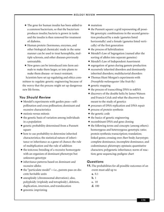 –BIOLOGY REVIEW –



      ■ The gene for human insulin has been added to        ■   mutation
        a common bacterium, so that the bacterium           ■   the Punnett square: a grid representing all possi-
        produces insulin; bacteria is grown in tanks            ble genotypic combinations in the second genera-
        and the insulin is then removed for treatment           tion produced by a male (gametes listed
        of diabetes.                                            horizontally) and a female (gametes listed verti-
      ■ Human protein (hormones, enzymes, and                   cally) of the ﬁrst generation
        other biological chemicals) made in the same        ■   the process of hybridization
        manner can be used to treat hemophilia, mul-        ■   Mendel’s Law of Segregation (named after the
        tiple sclerosis, and other diseases previously          sorting of alleles into separate gametes)
        untreatable.                                        ■   Mendel’s Law of Independent Assortment
      ■ New genes can be introduced into farm ani-          ■   segregation of genes during gamete production
        mals to make them larger, or into plants to         ■   recessively inherited disorders and dominantly
        make them disease- or insect-resistant.                 inherited disorders; multifactorial disorders
       Scientists have set up regulating and ethics com-    ■   Thomas Hunt Morgan’s experiments with
    mittees to regulate genetic engineering because of          Drosophila melanogaster (the fruit ﬂy)
    the worry that the process might set up dangerous       ■   genetic mapping
    new life forms.                                         ■   the process of transcribing DNA to mRNA
                                                            ■   discovery of the double helix by James Watson
You Should Review                                               and Francis Crick and what the discovery has
■   Mendel’s experiments with garden peas—self-                 meant to the study of genetics
    pollination and cross pollination; dominant and         ■   processes of DNA replication and DNA repair
    recessive characteristics                               ■   process of protein synthesis
■   meiosis versus mitosis                                  ■   the genetic code
■   the genetic basis of variation among individuals        ■   the basics of genetic engineering
    in a population                                         ■   recombinant DNA and gene cloning
■   genetic probability determined from a Punnett           ■   the following terms and concepts (among others):
    square                                                      homozygous and heterozygous; genotypic ratio;
■   how to use probability to determine inherited               protein synthesis; transcription; translation;
    characteristics; the statistical nature of inheri-          linked genes; crossing over; Barr body; karyotype;
    tance or inheritance as a game of chance; the rule          complete dominance, incomplete dominance, and
    of multiplication and the rule of addition                  codominance; pleiotropy; epistasis; quantitative
■   the testcross: breeding of a recessive homozygote           characters; polygenetic inheritance; norm of reac-
    with an organism of dominant phenotype but                  tion; gene sequencing; pedigree chart
    unknown genotype
■   inheritance patterns based on dominant and             Questions
    recessive alleles                                      11. The probabilities for all possible outcomes of an
■   the “particulate model’’—i.e., parents pass on dis-        event must add up to
    crete heritable units                                      a. 0.1
■   aneuploidy (chromosomal aberration); also,                 b. 1
    polyploidy (triploidy and tetraploidy), deletion,          c. 10
    duplication, inversion, and translocation                  d. 100
■   genomic imprinting


                                                                                                          179
 