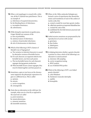 –BIOLOGY REVIEW –




12. When a red snapdragon is crossed with a white         17. When, in the 1960s, molecular biologists per-
    one, all the F1 hybrids have pink ﬂowers. This is         formed a series of experiments that showed the
    an example of                                             amino acid translations of each of the codons of
    a. inheritance of acquired characteristics.               nucleic acids, they
    b. the blending theory of inheritance.                    a. created a model for most later genetic studies.
    c. incomplete dominance.                                  b. called into question an important Mendelian law.
    d. codominance.                                           c. cracked the code of life.
                                                              d. established the ﬁrst link between practical and
13. While doing his experiments on garden peas,                  applied genetics.
    Gregor Mendel was unaware of the
    a. laws of probability.                               18. Lethal recessive mutations are perpetuated by the
    b. statistical nature of inheritance.                     reproduction of carriers with normal
    c. existence of particulate inheritance.                  a. genotypes.
    d. role of chromosomes in inheritance.                    b. Barr bodies.
                                                              c. linked genes.
14. Which of the following is NOT a feature of                d. phenotypes.
    Mendel’s Law of Segregation?
    a. The variation in inherited characters is caused    19. In helping determine whether a genetic disorder
       by alternative versions of heritable factors.          is present in a fetus, which of the following is an
    b. For each character, an organism inherits two           alternative to amniocentesis?
       heritable factors, one from each parent.               a. chorionic villi sampling
    c. The two heritable factors for each character           b. carrier recognition testing
       segregate during gamete production.                    c. RFLP analysis
    d. When heritable factors cannot segregate, they          d. use of labeled DNA probes
       must be linked together and then passed on.
                                                          20. Which of the following is NOT a sex-linked
15. Sometimes, a gene at one locus on the chromo-             genetic disorder?
    some suppresses the phenotypic expression of a            a. color-blindness
    gene at a different locus. This is called                 b. Duchenne’s muscular dystrophy
    a. epistasis.                                             c. syphilis
    b. meiosis.                                               d. hemophilia
    c. carrier recognition.
    d. consanguinity.

16. Traits that are alternatives to the wild type (for
    example, white eyes in a fruit ﬂy as opposed to
    the usual red) are called
    a. point mutations.
    b. mutant phenotypes.
    c. missense mutations.
    d. frameshift mutations.



   180
 