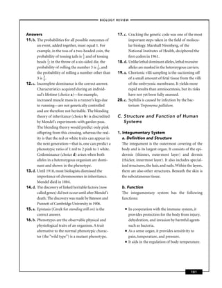 –BIOLOGY REVIEW –




Answers                                                    17. c. Cracking the genetic code was one of the most
11. b. The probabilities for all possible outcomes of             important steps taken in the ﬁeld of molecu-
       an event, added together, must equal 1. For                lar biology. Marshall Nirenberg, of the
       example, in the toss of a two-headed coin, the             National Institutes of Health, deciphered the
       probability of tossing tails is 1 and of tossing
                                       2                          ﬁrst codon in 1961.
       heads 1 ; in the throw of a six-sided die, the
                2                                          18. d. Unlike lethal dominant alleles, lethal recessive
       probability of rolling the number 3 is 1 , and
                                                 6                alleles are masked in the heterozygous carriers.
       the probability of rolling a number other than      19. a. Chorionic villi sampling is the suctioning off
       3 is 5 .
            6                                                     of a small amount of fetal tissue from the villi
12. c. Incomplete dominance is the correct answer.                of the embryonic membrane. It yields more
       Characteristics acquired during an individ-                rapid results than amniocentesis, but its risks
       ual’s lifetime (choice a)—for example,                     have not yet been fully assessed.
       increased muscle mass in a runner’s legs due        20. c. Syphilis is caused by infection by the bac-
       to running—are not genetically controlled                  terium Treponema pallidum.
       and are therefore not heritable. The blending
       theory of inheritance (choice b) is discredited     C. Structure and Function of Human
       by Mendel’s experiments with garden peas.              Systems
       The blending theory would predict only pink
       offspring from this crossing, whereas the real-     1. Integumentary System
       ity is that the red or white traits can appear in      a. Deﬁnition and Structure
       the next generation—that is, one can predict a         The integument is the outermost covering of the
       phenotypic ratio of 1 red to 2 pink to 1 white.        body and is its largest organ. It consists of the epi-
       Codominance (choice d) arises when both                dermis (thinner, outermost layer) and dermis
       alleles in a heterozygous organism are domi-           (thicker, innermost layer). It also includes special-
       nant and shown in the phenotype.                       ized structures, the hair, and nails. Within the layers,
13. d. Until 1918, most biologists dismissed the              there are also other structures. Beneath the skin is
       importance of chromosomes in inheritance.              the subcutaneous tissue.
       Mendel died in 1884.
14. d. The discovery of linked heritable factors (now         b. Function
       called genes) did not occur until after Mendel’s       The integumentary system has the following
       death. The discovery was made by Bateson and           functions:
       Punnett of Cambridge University in 1906.
15. a. Epistasis (Greek for standing still on) is the           ■   In cooperation with the immune system, it
       correct answer.                                              provides protection for the body from injury,
16. b. Phenotypes are the observable physical and                   dehydration, and invasion by harmful agents
       physiological traits of an organism. A trait                 such as bacteria.
       alternative to the normal phenotypic charac-             ■   As a sense organ, it provides sensitivity to
       ter (the “wild type’’) is a mutant phenotype.                pain, temperature, and pressure.
                                                                ■   It aids in the regulation of body temperature.




                                                                                                              181
 