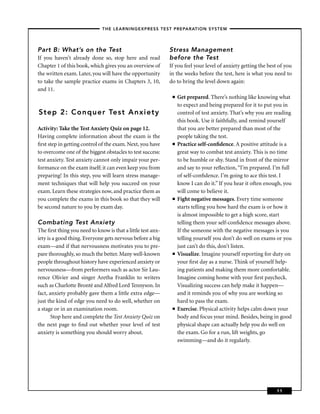 – THE LEARNINGEXPRESS TEST PREPARATION SYSTEM –



Part B: What’s on the Test                                   Stress Management
If you haven’t already done so, stop here and read           before the Test
Chapter 1 of this book, which gives you an overview of       If you feel your level of anxiety getting the best of you
the written exam. Later, you will have the opportunity       in the weeks before the test, here is what you need to
to take the sample practice exams in Chapters 3, 10,         do to bring the level down again:
and 11.
                                                              ■   Get prepared. There’s nothing like knowing what
                                                                  to expect and being prepared for it to put you in
Step 2: Conquer Test Anxiety                                      control of test anxiety. That’s why you are reading
                                                                  this book. Use it faithfully, and remind yourself
Activity: Take the Test Anxiety Quiz on page 12.                  that you are better prepared than most of the
Having complete information about the exam is the                 people taking the test.
ﬁrst step in getting control of the exam. Next, you have      ■   Practice self-conﬁdence. A positive attitude is a
to overcome one of the biggest obstacles to test success:         great way to combat test anxiety. This is no time
test anxiety. Test anxiety cannot only impair your per-           to be humble or shy. Stand in front of the mirror
formance on the exam itself; it can even keep you from            and say to your reﬂection, “I’m prepared. I’m full
preparing! In this step, you will learn stress manage-            of self-conﬁdence. I’m going to ace this test. I
ment techniques that will help you succeed on your                know I can do it.” If you hear it often enough, you
exam. Learn these strategies now, and practice them as            will come to believe it.
you complete the exams in this book so that they will         ■   Fight negative messages. Every time someone
be second nature to you by exam day.                              starts telling you how hard the exam is or how it
                                                                  is almost impossible to get a high score, start
Combating Test Anxiety                                            telling them your self-conﬁdence messages above.
The ﬁrst thing you need to know is that a little test anx-        If the someone with the negative messages is you
iety is a good thing. Everyone gets nervous before a big          telling yourself you don’t do well on exams or you
exam—and if that nervousness motivates you to pre-                just can’t do this, don’t listen.
pare thoroughly, so much the better. Many well-known          ■   Visualize. Imagine yourself reporting for duty on
people throughout history have experienced anxiety or             your ﬁrst day as a nurse. Think of yourself help-
nervousness—from performers such as actor Sir Lau-                ing patients and making them more comfortable.
rence Olivier and singer Aretha Franklin to writers               Imagine coming home with your ﬁrst paycheck.
such as Charlotte Brontë and Alfred Lord Tennyson. In             Visualizing success can help make it happen—
fact, anxiety probably gave them a little extra edge—             and it reminds you of why you are working so
just the kind of edge you need to do well, whether on             hard to pass the exam.
a stage or in an examination room.                            ■   Exercise. Physical activity helps calm down your
       Stop here and complete the Test Anxiety Quiz on            body and focus your mind. Besides, being in good
the next page to ﬁnd out whether your level of test               physical shape can actually help you do well on
anxiety is something you should worry about.                      the exam. Go for a run, lift weights, go
                                                                  swimming—and do it regularly.




                                                                                                               11
 