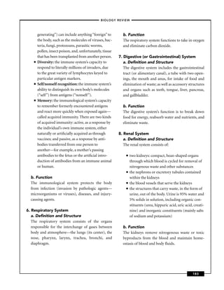 –BIOLOGY REVIEW –



        generating’’) can include anything “foreign’’ to      b. Function
        the body, such as the molecules of viruses, bac-      The respiratory system functions to take in oxygen
        teria, fungi, protozoans, parasitic worms,            and eliminate carbon dioxide.
        pollen, insect poison, and, unfortunately, tissue
        that has been transplanted from another person.     7. Digestive (or Gastrointestinal) System
    ■   Diversity: the immune system’s capacity to             a. Deﬁnition and Structure
        respond to literally millions of invaders, due         The digestive system includes the gastrointestinal
        to the great variety of lymphocytes keyed to           tract (or alimentary canal), a tube with two open-
        particular antigen markers.                            ings, the mouth and anus, for intake of food and
    ■   Self/nonself recognition: the immune system’s          elimination of waste; as well as accessory structures
        ability to distinguish its own body’s molecules        and organs such as teeth, tongue, liver, pancreas,
        (“self’’) from antigens (“nonself’’).                  and gallbladder.
    ■   Memory: the immunological system’s capacity
        to remember formerly encountered antigens             b. Function
        and react more quickly when exposed again—            The digestive system’s function is to break down
        called acquired immunity. There are two kinds         food for energy, reabsorb water and nutrients, and
        of acquired immunity: active, as a response by        eliminate waste.
        the individual’s own immune system, either
        naturally or artiﬁcially acquired as through        8. Renal System
        vaccines; and passive, as a response by anti-          a. Deﬁnition and Structure
        bodies transferred from one person to                  The renal system consists of:
        another—for example, a mother’s passing
        antibodies to the fetus or the artiﬁcial intro-          ■   two kidneys: compact, bean-shaped organs
        duction of antibodies from an immune animal                  through which blood is cycled for removal of
        or human.                                                    nitrogenous waste and other substances
                                                                 ■   the nephrons or excretory tubules contained
  b. Function                                                        within the kidneys
  The immunological system protects the body                     ■   the blood vessels that serve the kidneys
  from infection (invasion by pathologic agents—                 ■   the structures that carry waste, in the form of
  microorganisms or viruses), diseases, and injury-                  urine, out of the body. Urine is 95% water and
  causing agents.                                                    5% solids in solution, including organic con-
                                                                     stituents (urea, hippuric acid, uric acid, creati-
6. Respiratory System                                                nine) and inorganic constituents (mainly salts
   a. Deﬁnition and Structure                                        of sodium and potassium)
   The respiratory system consists of the organs
   responsible for the interchange of gases between           b. Function
   body and atmosphere—the lungs (its center), the            The kidneys remove nitrogenous waste or toxic
   nose, pharynx, larynx, trachea, bronchi, and               byproducts from the blood and maintain home-
   diaphragm.                                                 ostasis of blood and body ﬂuids.




                                                                                                               183
 