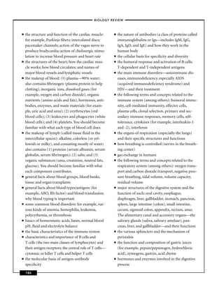 –BIOLOGY REVIEW –



■   the structure and function of the cardiac muscle:       ■   the nature of antibodies (a class of proteins called
    for example, Purkinje ﬁbers; intercalated discs;            immunoglobulins or Igs—includes IgM, IgG,
    pacemaker channels; action of the vagus nerve to            IgA, IgD, and IgE) and how they work in the
    produce bradycardia; action of cholinergic stimu-           human body
    lation to increase blood pressure and heart rate        ■   the cellular basis for speciﬁcity and diversity
■   the structures of the heart; how the cardiac mus-       ■   the humoral response and activation of B cells;
    cle works; how blood circulates; and names of               T-dependent and T-independent antigens
    major blood vessels and lymphatic vessels               ■   the main immune disorders—autoimmune dis-
■   the makeup of blood: (1) plasma—90% water;                  eases, immunodeﬁciency, especially AIDS
    also contains ﬁbrinogen (plasma protein to help             (acquired immunodeﬁciency syndrome) and
    clotting), inorganic ions, dissolved gases (for             HIV—and their treatment
    example, oxygen and carbon dioxide), organic            ■   the following terms and concepts related to the
    nutrients (amino acids and fats), hormones, anti-           immune system (among others): humoral immu-
    bodies, enzymes, and waste materials (for exam-             nity, cell-mediated immunity, effector cells,
    ple, uric acid and urea); (2) erythrocytes (red             plasma cells, clonal selection, primary and sec-
    blood cells); (3) leukocytes and phagocytes (white          ondary immune responses, memory cells, self-
    blood cells); and (4) platelets. You should become          tolerance, cytokines (for example, interleukin-1
    familiar with what each type of blood cell does.            and -2), interferon
■   the makeup of lymph (called tissue ﬂuid in the          ■   the organs of respiration (especially the lungs)
    intercellular spaces): alkaline, colorless (or yel-         and their speciﬁc structures and functions
    lowish or milky), and consisting mostly of water;       ■   how breathing is controlled (nerves in the breath-
    also contains (1) proteins (serum albumin, serum            ing center)
    globulin, serum ﬁbrinogen); (2) salts; and (3)          ■   gas exchange in humans
    organic substances (urea, creatinine, neutral fats,     ■   the following terms and concepts related to the
    glucose). You should become familiar with what              respiratory system (among others): oxygen trans-
    each component contributes.                                 port and carbon dioxide transport, negative pres-
■   general facts about blood groups, blood banks,              sure breathing, tidal volume, volume capacity,
    tissue and organ transplants                                residual volume
■   general facts about blood types/antigens (for           ■   major structures of the digestive system and the
    example, ABO, Rh factor) and blood transfusion;             function of each: oral cavity, esophagus,
    why blood typing is important                               diaphragm, liver, gallbladder, stomach, pancreas,
■   some common blood disorders: for example, var-              spleen, large intestine (colon), small intestine,
    ious kinds of anemia, hemophilia, leukemia,                 cecum, sigmoid colon, appendix, rectum, anus.
    polycythemia, or thrombosis                                 The alimentary canal and accessory organs—the
■   basics of homeostasis: acids, bases, normal blood           salivary glands (saliva, salivary amylase), pan-
    pH, ﬂuid and electrolyte balance                            creas, liver, and gallbladder—and their functions
■   the basic characteristics of the immune system          ■   the various sphincters and the mechanism of
■   characteristics and importance of B cells and               peristalsis
    T cells (the two main classes of lymphocytes) and       ■   the function and composition of gastric juices
    their antigen receptors; the central role of T cells—       (for example, pepsin/pepsinogen, hydrochloric
    cytotoxic or killer T cells and helper T cells              acid), zymogens, gastrin, acid chyme
■   the molecular basis of antigen-antibody                 ■   hormones and enzymes involved in the digestive
    speciﬁcity                                                  process

    186
 