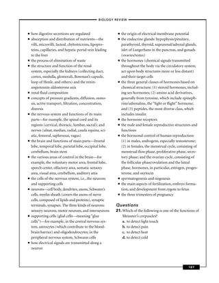 –BIOLOGY REVIEW –



■   how digestive secretions are regulated                 ■   the origin of electrical membrane potential
■   absorption and distribution of nutrients—the           ■   the endocrine glands: hypophysis/pituitary,
    villi, microvilli, lacteal, chylomicrons, lipopro-         parathyroid, thyroid, suprarenal/adrenal glands,
    teins, capillaries, and hepatic portal vein leading        islet of Langerhans in the pancreas, and gonads
    to the liver                                               (ovaries/testes)
■   the process of elimination of waste                    ■   the hormones (chemical signals transmitted
■   the structure and function of the renal                    throughout the body via the circulatory system;
    system, especially the kidneys (collecting duct,           act upon body structures more or less distant)
    cortex, medulla, glomeruli, Bowman’s capsule,              and their target cells
    loop of Henle, and others) and the renin-              ■   the three general classes of hormones based on
    angiotensin-aldosterone axis                               chemical structure: (1) steroid hormones, includ-
■   renal ﬂuid composition                                     ing sex hormones; (2) amino acid derivatives,
■   concepts of pressure gradients, diffusion, osmo-           generally from tyrosine, which include epineph-
    sis, active transport, ﬁltration, concentration,           rine/adrenaline, the “ﬁght or ﬂight’’ hormone;
    diuresis                                                   and (3) peptides, the most diverse class, which
■   the nervous system and functions of its main               includes insulin
    parts—for example, the spinal cord and its             ■   the hormone receptors
    regions (cervical, thoracic, lumbar, sacral); and      ■   the male and female reproductive structures and
    nerves (ulnar, median, radial, cauda equina, sci-          functions
    atic, femoral, saphenous, vagus)                       ■   the hormonal control of human reproduction:
■   the brain and functions of main parts—frontal              (1) in males, androgens, especially testosterone;
    lobe, temporal lobe, parietal lobe, occipital lobe,        (2) in females, the menstrual cycle, consisting of
    cerebellum, brain stem                                     menstrual ﬂow phase, proliferative phase, secre-
■   the various areas of control in the brain—for              tory phase; and the ovarian cycle, consisting of
    example, the voluntary motor area, frontal lobe,           the follicular phase/ovulation and the luteal
    speech center, olfactory area, somatic sensory             phase, hormones, in particular, estrogen, proges-
    area, visual area, cerebellum, auditory area               terone, and oxytocin
■   the cells of the nervous system, i.e., the neurons     ■   spermatogenesis and oogenesis
    and supporting cells                                   ■   the main aspects of fertilization, embryo forma-
■   neurons—cell body, dendrites, axons, Schwann’s             tion, and development from zygote to fetus
    cells, myelin sheath (covers the axons of nerve        ■   the three trimesters of pregnancy
    cells, composed of lipids and proteins), synaptic
    terminals, synapses. The three kinds of neurons:      Questions
    sensory neurons, motor neurons, and interneurons      21. Which of the following is one of the functions of
■   supporting cells (glial cells—meaning “glue               Meissner’s corpuscles?
    cells’’)—for example, in the central nervous sys-         a. to detect light touch
    tem, astrocytes (which contribute to the blood-           b. to detect pain
    brain barrier) and oligodendrocytes; in the               c. to detect heat
    peripheral nervous system, Schwann cells                  d. to detect cold
■   how electrical signals are transmitted along a
    neuron



                                                                                                          187
 