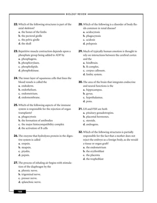 –BIOLOGY REVIEW –




22. Which of the following structures is part of the    28. Which of the following is a disorder of body ﬂu-
    axial skeleton?                                         ids common in renal disease?
    a. the bones of the limbs                               a. acidocytosis
    b. the pectoral girdle                                  b. phagocytosis
    c. the pelvic girdle                                    c. acidosis
    d. the skull                                            d. polyposis

23. Repetitive muscle contraction depends upon a        29. Much of typically human emotion is thought to
    phosphate group being added to ADP by                   rely on interactions between the cerebral cortex
    a. phosphagens.                                         and the
    b. phosphorylases.                                      a. hindbrain.
    c. phospholipids.                                       b. R-complex.
    d. phosphokinase.                                       c. corpus callosum.
                                                            d. limbic system.
24. The inner layer of squamous cells that lines the
    blood vessels is called the                         30. The area of the brain that integrates endocrine
    a. endoderm.                                            and neural functions is the
    b. endothelium.                                         a. hippocampus.
    c. endometrium.                                         b. gyrus.
    d. endomembrane.                                        c. hypothalamus.
                                                            d. pons.
25. Which of the following aspects of the immune
    system is responsible for the rejection of organ    31. LH and FSH are both
    transplants?                                            a. pituitary gonadotropins.
    a. phagocytosis                                         b. placental hormones.
    b. the formation of antibodies                          c. steroids.
    c. the major histocompatibility complex                 d. androgens.
    d. the activation of B cells
                                                        32. Which of the following structures is partially
26. The enzyme that hydrolyzes protein in the diges-        responsible for the fact that a mother does not
    tive system is called                                   reject the embryo as a foreign body, as she would
    a. erepsin.                                             a tissue or organ graft?
    b. steapsin.                                            a. the endometrium
    c. ptyalin.                                             b. the erythroblast
    d. pepsin.                                              c. the placenta
                                                            d. the trophoblast
27. The process of inhaling air begins with stimula-
    tion of the diaphragm by the
    a. phrenic nerve.
    b. trigeminal nerve.
    c. pressor nerve.
    d. splanchnic nerve.


   188
 