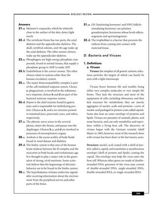 –BIOLOGY REVIEW –




Answers                                                     31. a. LH (luteinizing hormone) and FSH (follicle-
21. a. Meissner’s corpuscles, which lie relatively                 stimulating hormone) are pituitary
       close to the surface of the skin, detect light              gonadotropins, hormones whose levels affects
       touch.                                                      oogenesis and spermatogenesis.
22. d. The vertebrate frame has two parts, the axial        32. d. The trophoblast is a barrier that prevents the
       skeleton and the appendicular skeleton. The                 embryo from coming into contact with
       skull, vertebral column, and rib cage make up               maternal tissue.
       the axial skeleton. The other answer choices
       make up the appendicular skeleton.                   D. Bacteria and Viruses
23. a. Phosphagens are high-energy phosphate com-
       pounds, found in animal tissues, that supply a       1. Deﬁnitions
       phosphate group to ADP to make ATP.                     a. Viruses
24. b. Endothelium is the correct answer. The other               Viruses: the simplest of all genetic systems, infec-
       choices relate to systems other than the                tious particles the largest of which can barely be
       human circulatory system.                               seen with a light microscope
25. c. The major histocompatibility complex is part
       of the cell-mediated response system. Choice              Viruses hover between life and nonlife, being
       a, phagocytosis, is involved in the inﬂamma-           either very complex molecules or very simple life
       tory response; choices b and d are part of the         forms. They lack the structure and most of the
       humoral immune response system.                        equipment of cells, including ribosomes, and they
26. d. Pepsin is the chief enzyme found in gastric            lack enzymes for metabolism; they are merely
       juice and is responsible for hydrolyzing pro-          aggregates of nucleic acids and proteins—cores of
       tein. Choices a, b, and c are enzymes present          nucleic acid packaged in protein coats called capsids.
       in intestinal juice, pancreatic juice, and saliva,     Some also bear an outer envelope of proteins and
       respectively.                                          lipids. Viruses are parasites of animals, plants, and
27. a. The phrenic nerve arises in the cervical               some bacteria, and can only metabolize and repro-
       plexus, enters the thorax, and passes into the         duce within a living host cell. The discovery of
       diaphragm. Choices b, c, and d are involved in         viruses began with the German scientist Adolf
       processes of nonrespiratory organs.                    Mayer in 1883; however, most of the research done
28. c. Acidosis is the excess acidity of body ﬂuids           with viruses has been done in the last twenty years.
       found in renal disease and diabetes.
29. d. The limbic system is that area of the human            Structure: nucleic acid coated with a shell of pro-
       brain midway between the R-complex and the             tein called a capsid, and sometimes a membranous
       neocortex in both locale and evolutionary age.         envelope (shell of protein and lipids) coating the
       It is thought to play a major role in the gener-       capsid. The envelope may help the virus enter the
       ation of strong, vivid emotions. Some scien-           host cell. Whereas other genes are made of double-
       tists believe that the beginnings of altruistic        stranded DNA, genomes of the virus may consist
       behavior are to be found in the limbic system.         of double-stranded DNA, single-stranded DNA,
30. c. The hypothalamus initiates endocrine signals           double-stranded RNA, or single-stranded RNA.
       after receiving information about the environ-
       ment from the peripheral nerves and other
       parts of the brain.


                                                                                                              189
 