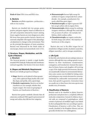 –BIOLOGY REVIEW –



  Kinds of virus: DNA virus and RNA virus                           ■   Photoautotrophs harness light energy for
                                                                        synthesis of organic compounds from carbon
  b. Bacteria                                                           dioxide—for example, cyanobacteria (for-
     Bacteria: unicellular organisms—prokaryotes—                       merly called blue-green algae).
  with no true nucleus                                              ■   Photoheterotrophs use light to generate ATP
                                                                        but can get carbon only in organic form.
      Bacteria are classiﬁed into two groups, gram-                 ■   Chemoautotrophs obtain energy by oxidizing
  positive and gram-negative, based on differences in                   inorganic substances, although they need only
  cell wall composition detected by Gram’s staining.                    CO2 as source of carbon—for example, Sul-
  Gram-negative bacteria are more dangerous to other                    fobolus, which oxidizes sulfur.
  life forms than gram-positive bacteria. Bacteria are              ■   Chemoheterotrophs use organic molecules
  extremely adaptable with regard to their physiologi-                  for both energy and carbon—the majority of
  cal adjustment to changes in the environment. They                    bacteria are in this category.
  are the principal decomposers of most ecosystems.
  Bacteria were discovered by the Dutch maker of                   Bacteria also vary in the effect oxygen has on
  microscopes, Antoni van Leeuwenhoek (1632–1723).               metabolism (obligate aerobes, facultative anaerobes,
                                                                 obligate anaerobes), and in nitrogen metabolism.
2. Structure, Shapes, Metabolism, and Life
Cycle of Bacteria                                                c. Life Cycle
   a. Structure                                                  In their life cycle, bacteria do not undergo mitosis or
   The bacterial genome is mainly a single double-               meiosis, although they may undergo genetic recom-
   stranded DNA molecule. Prokaryotes lack membrane-             bination by three mechanisms: transformation,
   enclosed organelles. (See Section A for more detail.)         conjugation, and transduction. Instead, they repro-
                                                                 duce by binary ﬁssion, each daughter cell receiving
  b. Shapes and Metabolic Requirements                           a copy of the single parental chromosome. Bacteria
  Bacteria are initially grouped according to:                   are exceptionally resistant to environmental destruc-
                                                                 tion; some cannot even be killed by boiling water,
     ■   Shape. Bacteria can be placed in three groups:          and endospores may remain dormant for centuries.
         cocci, with a spherical shape; bacilli, with a rod-     Unchecked by unfavorable environmental condi-
         like shape; and spirilla, with a spiral shape.          tions, their growth is geometric. Generation times
     ■   Metabolic requirements. Bacteria are further            are usually one to three hours, but some species may
         classiﬁed as to, for example, whether they              double every 20 minutes.
         require oxygen. (For more on groupings of
         bacteria, see Classiﬁcation of Bacteria.)             3. Classiﬁcation of Bacteria
                                                                  Bacteria used to be classiﬁed as plants; however,
    Bacteria have greater metabolic diversity than all            prokaryotes and plants have a completely different
  eukaryotes combined. With regard to procurement of              molecular composition. Instead of cellulose, bacte-
  energy and carbon, they fall into four categories:              rial walls are composed of peptidoglycan, which
                                                                  consists of polymers of modiﬁed sugars cross linked
                                                                  by short polypeptides that vary according to species.
                                                                  Classiﬁcation of bacteria is still in ﬂux. They are
                                                                  usually classiﬁed in the Kingdom Monera and are
                                                                  generally divided into two subkingdoms.

   190
 