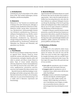 –BIOLOGY REVIEW –




   a. Archaebacteria                                            b. Bacterial Diseases
   Archaebacteria may be descendants of the earliest            Approximately half of all human diseases are caused
   forms of life. They include methanogens, extreme             by bacteria; they may be intruders from outside or
   halophiles, and thermoacidophiles.                           opportunistic—that is, they live inside the body of a
                                                                healthy host, becoming destructive only when the
   b. Eubacteria                                                host’s defenses are weakened. Pathogenic bacteria
   Eubacteria (or “true’’ bacteria) are sometimes said          can disrupt the physiology of the host by growing
   to belong to the order Schizomycetes, although, as           inside and invading the tissues. Others exude poisons
   noted previously, classiﬁcation of bacteria is in ﬂux.       that are one of two types: exotoxins or endotoxins.
   Eubacteria include, among others, actinomycetes              (See Mechanisms of Infection/Bacteria.)
   (e.g., Mycobacterium), chemoautotrophic bacteria                Examples of diseases caused by bacteria include
   (e.g., Nitrobacter), cyanobacteria (e.g., Chroococcus),      pneumonia, caused by the bacterium Streptococcus
   endospore-forming bacteria (e.g., Bacillus), enteric         pneumoniae; tuberculosis, caused by the bacterium
   bacteria (e.g., Escherichia), mycoplasmas (e.g.,             Mycobacterium tuberculosis, which destroys parts of
   Mycoplasma), myxobacteria (e.g., Myxococcus),                the lung tissue and is spread through inhalation and
   nitrogen-ﬁxing aerobic bacteria (e.g., Azotobacter),         exhalation; syphilis, caused by the bacterium Tre-
   pseudomonads (e.g., Pseudomonas), rickettsias and            ponema pallidum; and many others.
   chlamydias (e.g., Rickettsia and Chlamydia), and
   spirochetes (e.g., Borrelia).                              5. Mechanisms of Infection
                                                                 a. Viruses
4. Diseases                                                      Lock-and-key ﬁt is the method by which viruses
   a. Viral Diseases                                             identify their host. Some viruses can infect several
   Not all viruses are disease-causing; many viruses do          species, for instance, the swine ﬂu virus and the
   no apparent harm. Diseases caused by viruses                  rabies virus; some can infect only a single species,
   include the common cold, inﬂuenza, AIDS, herpes,              for example, the human cold virus and HIV. Some
   viral pneumonia, meningitis, hepatitis, polio, and            viruses depend on coinfection by other viruses. The
   rabies in animals, and tobacco mosaic disease in              host range is the range of host cells a particular type
   plants. Types of viruses include adenovirus,                  of virus can infect.
   arbovirus, herpesvirus, human immunodeﬁciency
   virus (HIV, the retrovirus that causes AIDS), myx-              ■   Lytic cycle: the reproductive cycle of virulent
   ovirus, papillomavirus, picornavirus, poxvirus,                     viruses that ends in the death of the host
   retrovirus, and (in plants) the tobacco mosaic virus.           ■   Lysogenic cycle: the reproductive cycle of
      Bacterial viruses are called bacteriophages or sim-              temperate viruses, which coexist with the host
   ply phages and include, among many others, seven                    rather than killing it
   that infect Escherichia coli. Most E. coli are harmless,        ■   Vaccines: variants or derivatives of pathogenic
   while some can cause serious food poisoning. E. coli                microbes that help the cell defend against
   is widely used in laboratory experiments and                        infection (e.g., polio, rubella, measles, and
   biotechnology.                                                      mumps). There is little that can be done to
                                                                       cure a viral infection once it begins, as antibi-
                                                                       otics are powerless; however, many new
                                                                       antiviral agents have been developed in recent
                                                                       years.


                                                                                                                191
 