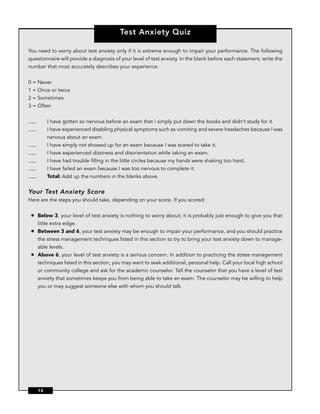 Test Anxiety Quiz

You need to worry about test anxiety only if it is extreme enough to impair your performance. The following
questionnaire will provide a diagnosis of your level of test anxiety. In the blank before each statement, write the
number that most accurately describes your experience.


0 = Never
1 = Once or twice
2 = Sometimes
3 = Often


          I have gotten so nervous before an exam that I simply put down the books and didn’t study for it.
          I have experienced disabling physical symptoms such as vomiting and severe headaches because I was
          nervous about an exam.
          I have simply not showed up for an exam because I was scared to take it.
          I have experienced dizziness and disorientation while taking an exam.
          I have had trouble ﬁlling in the little circles because my hands were shaking too hard.
          I have failed an exam because I was too nervous to complete it.
          Total: Add up the numbers in the blanks above.

Your Test Anxiety Score
Here are the steps you should take, depending on your score. If you scored:

 ■   Below 3, your level of test anxiety is nothing to worry about; it is probably just enough to give you that
     little extra edge.
 ■   Between 3 and 6, your test anxiety may be enough to impair your performance, and you should practice
     the stress management techniques listed in this section to try to bring your test anxiety down to manage-
     able levels.
 ■   Above 6, your level of test anxiety is a serious concern. In addition to practicing the stress management
     techniques listed in this section, you may want to seek additional, personal help. Call your local high school
     or community college and ask for the academic counselor. Tell the counselor that you have a level of test
     anxiety that sometimes keeps you from being able to take an exam. The counselor may be willing to help
     you or may suggest someone else with whom you should talk.




     12
 