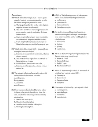 –BIOLOGY REVIEW –




Questions                                                 37. Which of the following groups of microorgan-
33. Which of the following is NOT a reason gram-              isms is an example of an obligate anaerobe?
    negative bacteria are more threatening to other           a. methanogens
    life forms than gram-positive bacteria?                   b. cyanobacteria
    a. The lipopolysaccharides on the walls of gram-          c. chemoautotrophs
        negative bacteria are often toxic.                    d. chemoheterotrophs
    b. The outer membrane provides protection for
        gram-negative bacteria against the defenses       38. The ability, possessed by certain bacteria, to
        of their hosts.                                       assimilate atmospheric nitrogen into nitroge-
    c. Gram-negative bacteria are more resistant to           nous compounds that can be used by plants is
        antibiotics than are gram-positive bacteria.          called nitrogen
    d. Gram-negative bacteria cause hemolysis of              a. production.
        blood, whereas gram-positive bacteria do not.         b. ﬁxation.
                                                              c. cycling.
34. Which of the following is NOT a factor differen-          d. equilibrium.
    tiating bacteria and viruses?
    a. Bacteria are susceptible to antibiotics, whereas   39. Which of the following microorganisms encodes
       viruses are not.                                       the enzyme reverse transcriptase?
    b. The mechanism of replication is different in           a. the ECHO virus
       bacteria than in viruses.                              b. the masked virus
    c. Unlike viruses, bacteria are true cells.               c. the HIV virus
    d. Bacteria are often parasitic, whereas viruses          d. the attenuated virus
       cannot be.
                                                          40. Which of the following is a kind of movement of
35. The resistant cells some bacteria form to resist          which certain bacteria are capable?
    environmental destruction are called                      a. chemotaxis
    a. endospores.                                            b. chemosmosis
    b. coenocytes.                                            c. chemosynthesis
    c. coenobia.                                              d. chemylosis
    d. endosomes.
                                                          41. Destruction of bacteria by a lytic agent is called
36. If one member of an isolated bacterial colony             a. bacteriogenesis.
    is found to be genetically different from the             b. bacteriophagia.
    rest, which of the following is the most likely           c. bacteremia.
    explanation?                                              d. bacteriostasis.
    a. Mitosis has taken place.
    b. Mutation has taken place.
    c. Sexual reproduction has taken place.
    d. Cloning has taken place.




                                                                                                          193
 