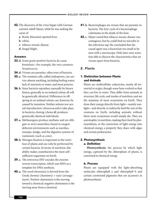 –BIOLOGY REVIEW –




42. The discovery of the virus began with German          41. b. Bacteriophages are viruses that are parasitic to
    scientist Adolf Mayer, while he was seeking the              bacteria. The lytic cycle of a bacteriophage
    cause of                                                     culminates in the death of the host.
    a. Rocky Mountain spotted fever.                      42. c. Mayer noted that tobacco mosaic disease was
    b. rabies.                                                   contagious, but he could ﬁnd no microbe in
    c. tobacco mosaic disease.                                   the infectious sap. He concluded that the
    d. fungal blight.                                            causal agent was a bacterium too small to be
                                                                 seen with a microscope. Only later were scien-
Answers                                                          tists able to discern the characteristics that set
33. d. Some gram-positive bacteria do cause                      viruses apart from bacteria.
       hemolysis—for example, the very common
       Streptococcus.                                     E. Plants
34. d. Viruses are parasites, often even of bacteria.
35. a. The resistant cells, called endospores, can sur-   1. Distinction between Plants
       vive almost anything, including boiling water,        and Animals
       lack of nutrients or water, and most poisons.         Plants are multicellular eukaryotes, nearly all ter-
36. b. Since bacteria reproduce asexually by binary          restrial in origin, though some have evolved so that
       ﬁssion, generally in an isolated colony all will      they can live in water. They differ from animals in
       be genetically identical. Differences in off-         structure, life cycle, and modes of nutrition, and are
       spring in an isolated colony can, however, be         the mainstay of most ecosystems on Earth. They
       caused by mutation. Neither mitosis nor sex-          draw their energy directly from light—mainly sun-
       ual reproduction (choices a and c) take place         light—and directly or indirectly feed the rest of the
       in bacteria; cloning (choice d) produces              creatures on Earth, including animals; without
       genetically identical individuals.                    them most ecosystems would simply die. They are
37. a. Methanogens produce methane and are obli-             autotrophic in nutrition, making their food by pho-
       gate or strict anaerobes, found in oxygen-            tosynthesis, or the conversion of light energy into
       deﬁcient environments such as marshes,                chemical energy, a property they share with algae
       swamps, sludge, and the digestive systems of          and certain prokaryotes.
       ruminants (such as cows).
38. b. Nitrogen ﬁxation is important to the nutri-        2. Photosynthesis
       tion of plants and can only be performed by           a. Deﬁnition
       certain bacteria. In terms of nutrition, this            Photosynthesis: the process by which light
       ability makes cyanobacteria the most self-            energy, captured by the chloroplasts of plants, is
       sufﬁcient organisms on Earth.                         converted to chemical energy
39. c. The retrovirus HIV encodes the enzyme
       reverse transcriptase, which uses RNA as a           b. Process
       template for DNA synthesis.                          Plants are equipped with the light-absorbing
40. a. The word chemotaxis is derived from the              molecules chlorophyll a and chlorophyll b and
       Greek chemeia (chemistry) + taxis (arrange-          certain carotenoid pigments that are accessory in
       ment). Positive chemotaxis is the moving             photosynthesis.
       toward a chemical; negative chemotaxis is the
       moving away from a chemical.


   194
 