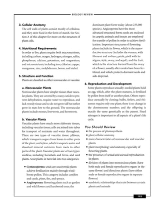 –BIOLOGY REVIEW –




3. Cellular Anatomy                                                  dominant plant form today (about 235,000
   The cell walls of plants consist mostly of cellulose,             species). Angiosperms have the most
   and they store food in the form of starch. See Sec-               advanced structural form; seeds are enclosed
   tion A of this chapter for more on the structure of               in carpels; animals and insects are employed
   plant cells.                                                      for transfer of pollen in order to achieve fertil-
                                                                     ization. Important structures of ﬂowering
4. Nutritional Requirements                                          plants include its ﬂower, which is the repro-
   In order to live, plants require both macronutrients,             ductive structure (includes the stamen, with
   including carbon, oxygen, hydrogen, nitrogen, sulfur,             ﬁlament and anthers, petals, pistil with its
   phosphorus, calcium, potassium, and magnesium;                    stigma, style, ovary, and sepal); and the fruit,
   and micronutrients, including iron, chlorine, copper,             which is the structure formed from the ovary
   manganese, zinc, molybdenum, boron, and nickel.                   of a ﬂower, usually after ovules have been fer-
                                                                     tilized, and which protects dormant seeds and
5. Structure and Function                                            aids dispersal.
   Plants are classiﬁed as either nonvascular or vascular.
                                                             6. Reproduction and Development
  a. Nonvascular Plants                                         Some plants reproduce sexually; seeded plants hold
  Nonvascular plants have simpler tissues than vascu-           an egg, which, after the plant matures, is fertilized
  lar plants. They are covered by a waxy cuticle to pre-        by pollen from itself or another plant. Others repro-
  vent dehydration, require water to reproduce, and             duce asexually by cloning; bulbs, feelers, and rhi-
  lack woody tissue and so do not grow tall but rather          zomes require only one plant; there is no change in
  grow in mats low to the ground. The nonvascular               the chromosome number; and the offspring is
  plants include mosses, liverworts, and hornworts.             exactly the same genetically as the parent. Fixed
                                                                nitrogen is important to all aspects of a plant’s life
  b. Vascular Plants                                            cycle.
  Vascular plants have much more elaborate tissues,
  including vascular tissue; cells are joined into tubes     You Should Review
  for transport of nutrients and water throughout.            ■   the process of photosynthesis
  There are two types of vascular tissue: phloem,             ■   plant cellular anatomy
  which transports sugars from leaves to other parts          ■   main characteristics of nonvascular and vascular
  of the plant; and xylem, which transports water and             plants
  dissolved mineral nutrients from roots to other             ■   plant morphology and anatomy, especially of
  parts of the plant. Vascular plants are of two types:           ﬂowering plants
  seedless, including horsetails and ferns, and seed          ■   the processes of sexual and asexual reproduction
  plants. Seed plants in turn fall into two categories:           in plants
                                                              ■   division of plants into monoecious plants (have
     ■   Gymnosperms: seeds are uncovered; plants                 both male and female reproductive organs in the
         achieve fertilization mainly through wind-               same ﬂower) and dioecious plants (have either
         borne pollen. This category includes conifers            male or female reproductive organs in separate
         and cyads, pines, ﬁrs, and spruce.                       ﬂowers)
     ■   Angiosperms: ﬂowering plants such as garden          ■   symbiotic relationships that exist between certain
         and wild ﬂowers and hardwood trees; the                  plants and animals


                                                                                                               195
 