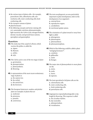 –BIOLOGY REVIEW –



 ■   the various types of plants cells—for example,         47. The term morphogenesis, an area particularly
     parenchyma cells, collenchyma cells, scle-                 important in plant development, refers to the
     renchyma cells, water-conducting cells, food-              development of an organism’s
     conducting cells                                           a. external form.
 ■   the transport systems of plants                            b. reproductive organs.
 ■   plant hormones                                             c. cytoskeleton.
 ■   the following concepts and terms (among oth-               d. nutritional uptake system.
     ers): autotrophic nutrition; photoautotrophy;
     light reactions; the Calvin cycle; nitrogen ﬁxation;   48. The orientation of a plant toward or away from
     dermal, vascular, and ground tissue systems;               light is called
     sporophyte and gametophyte                                 a. photogenesis.
                                                                b. phototropism.
Questions                                                       c. photosynthesis.
43. The sticky tip of the carpel of a ﬂower, which              d. photoautotrophism.
    receives the pollen, is called the
    a. stigma.                                              49. Which of the following could be called a plant
    b. ﬁlament.                                                 “antiaging hormone’’?
    c. anther.                                                  a. cytokinin
    d. style.                                                   b. gibberellin
                                                                c. auxin
44. The Calvin cycle is one of the two stages of plant          d. ﬂorigen
    a. germination.
    b. photoperiodism.                                      50. The major sites of photosynthesis in most plants
    c. photosynthesis.                                          are the
    d. ﬂowering.                                                a. stems.
                                                                b. seeds.
45. A representation of the most recent evolutionary            c. leaves.
    stage of plants is                                          d. taproots.
    a. the cypress tree.
    b. the orchid.                                          51. The least specialized of all plant cells are the
    c. the ostrich fern.                                        a. sclerenchyma cells.
    d. the liverwort.                                           b. water-conducting cells.
                                                                c. food-conducting cells.
46. The European butterwort, sundew, and pitcher                d. parenchyma cells.
    plant are examples of plants that are
    a. medicinal.                                           52. Angiosperms respond physiologically to day
    b. poisonous.                                               length by ﬂowering. This response is called
    c. parasitic.                                               a. the circadian rhythm.
    d. carnivorous.                                             b. day-neutrality.
                                                                c. photoperiodism.
                                                                d. vernalization.



     196
 