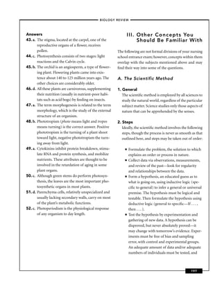 –BIOLOGY REVIEW –




Answers                                                        III. Other Concepts You
43. a. The stigma, located at the carpel, one of the                Should Be Familiar With
       reproductive organs of a ﬂower, receives
       pollen.                                           The following are not formal divisions of your nursing
44. c. Photosynthesis consists of two stages: light      school entrance exam; however, concepts within them
       reactions and the Calvin cycle.                   overlap with the subjects mentioned above and may
45. b. The orchid is an angiosperm, a type of ﬂower-     ﬁnd their way into some of the questions.
       ing plant. Flowering plants came into exis-
       tence about 140 to 125 million years ago. The     A. The Scientific Method
       other choices are considerably older.
46. d. All these plants are carnivorous, supplementing   1. General
       their nutrition (usually in nutrient-poor habi-      The scientiﬁc method is employed by all sciences to
       tats such as acid bogs) by feeding on insects.       study the natural world, regardless of the particular
47. a. The term morphogenesis is related to the term        subject matter. Science studies only those aspects of
       morphology, which is the study of the external       nature that can be apprehended by the senses.
       structure of an organism.
48. b. Phototropism (photo means light and tropos        2. Steps
       means turning) is the correct answer. Positive       Ideally, the scientiﬁc method involves the following
       phototropism is the turning of a plant shoot         steps, though the process is never as smooth as that
       toward light, negative phototropism the turn-        outlined here, and steps may be taken out of order:
       ing away from light.
49. a. Cytokinins inhibit protein breakdown, stimu-           ■   Formulate the problem, the solution to which
       late RNA and protein synthesis, and mobilize               explains an order or process in nature.
       nutrients. These attributes are thought to be          ■   Collect data via observations, measurements,
       involved in the retardation of aging in some               and review of the past—look for regularity
       plant organs.                                              and relationships between the data.
50. c. Although green stems do perform photosyn-              ■   Form a hypothesis, an educated guess as to
       thesis, the leaves are the most important pho-             what is going on, using inductive logic (spe-
       tosynthetic organs in most plants.                         ciﬁc to general) to infer a general or universal
51. d. Parenchyma cells, relatively unspecialized and             premise. The hypothesis must be logical and
       usually lacking secondary walls, carry on most             testable. Then formulate the hypothesis using
       of the plant’s metabolic functions.                        deductive logic (general to speciﬁc—If . . . ,
52. c. Photoperiodism is the physiological response               then . . . ).
       of any organism to day length.                         ■   Test the hypothesis by experimentation and
                                                                  gathering of new data. A hypothesis can be
                                                                  disproved, but never absolutely proved—it
                                                                  may change with tomorrow’s evidence. Exper-
                                                                  iments must be free of bias and sampling
                                                                  error, with control and experimental groups.
                                                                  An adequate amount of data and/or adequate
                                                                  numbers of individuals must be tested, and



                                                                                                          197
 
