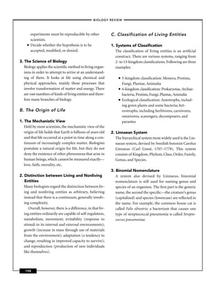–BIOLOGY REVIEW –



         experiments must be reproducible by other            C. Classification of Living Entities
         scientists.
     ■   Decide whether the hypothesis is to be               1. Systems of Classiﬁcation
         accepted, modiﬁed, or denied.                           The classiﬁcation of living entities is an artiﬁcial
                                                                 construct. There are various systems, ranging from
3. The Science of Biology                                        2- to 13-kingdom classiﬁcations. Following are three
   Biology applies the scientiﬁc method to living organ-         examples:
   isms in order to attempt to arrive at an understand-
   ing of them. It looks at life using chemical and                ■   5-kingdom classiﬁcation: Monera, Protista,
   physical approaches, mainly those processes that                    Fungi, Plantae, Animalia
   involve transformation of matter and energy. There              ■   6-kingdom classiﬁcation: Prokaryotae, Archae-
   are vast numbers of kinds of living entities and there-             bacteria, Protista, Fungi, Plantae, Animalia
   fore many branches of biology.                                  ■   Ecological classiﬁcation: Autotrophs, includ-
                                                                       ing green plants and some bacteria; het-
B. The Origin of Life                                                  erotrophs, including herbivores, carnivores,
                                                                       omnivores, scavengers, decomposers, and
1. The Mechanistic View                                                parasites
   Held by most scientists, the mechanistic view of the
   origin of life holds that Earth is billions of years old   2. Linnaean System
   and that life occurred at a point in time along a con-        The hierarchical system most widely used is the Lin-
   tinuum of increasingly complex matter. Biologists             naean system, devised by Swedish botonist Carolus
   postulate a natural origin for life, but they do not          Linnaeus (Carl Linné, 1707–1778). This system
   deny the existence of other phenomena that arise in           consists of Kingdom, Phylum, Class, Order, Family,
   human beings, which cannot be measured exactly—               Genus, and Species.
   love, faith, morality, etc.
                                                              3. Binomial Nomenclature
2. Distinction between Living and Nonliving                      A system also devised by Linnaeus, binomial
   Entities                                                      nomenclature is still used for naming genus and
   Many biologists regard the distinction between liv-           species of an organism. The ﬁrst part is the generic
   ing and nonliving entities as arbitrary, believing            name, the second the speciﬁc—the creature’s genus
   instead that there is a continuum, generally involv-          (capitalized) and species (lowercase) are reﬂected in
   ing complexity.                                               the name. For example, the common house cat is
      Overall, however, there is a difference, in that liv-      called Felis silvestris; a bacterium that causes one
   ing entities ordinarily are capable of self-regulation,       type of streptococcal pneumonia is called Strepto-
   metabolism, movement; irritability (response to               coccus pneumoniae.
   stimuli in its internal and external environments);
   growth (increase in mass through use of materials
   from the environment); adaptation (a tendency to
   change, resulting in improved capacity to survive);
   and reproduction (production of new individuals
   like themselves).



   198
 