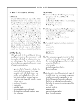 –BIOLOGY REVIEW –




D. Social Behavior of Animals                                  Questions
                                                               53. In science, which of the following is most nearly
1. Humans                                                          synonymous with the word “theory’’?
   A heated debate continues to rage over the distinc-             a. a proven fact
   tion termed “nature versus nurture.’’ Some scien-               b. a hypothesis that has withstood repeated testing
   tists, particularly sociobiologists, believe that aspects       c. an untested supposition
   of human behavior shared across cultures, such as               d. a body of published data
   avoidance of incest, can be viewed as innate, some-
   how evolutionarily programmed. Others insist that           54. A distinguishing feature of the Kingdom Monera
   such cultural features as taboos would be unneces-              is that the cells of the organisms in that kingdom
   sary if behavior were truly innate; therefore, they             a. contain many specialized parts.
   say, much of what we view as particularly human                 b. contain mitochondria.
   behavior is learned. Those on the “nurture’’ side of            c. obtain food through photosynthesis.
   the debate often point to altruistic behavior, which            d. lack nuclei.
   exists to a much greater extent in humans than in
   any other species. Those on the “nature’’ side of the       55. The majority of primary producers in an ecosys-
   debate insist that most altruistic behavior, if care-           tem are
   fully looked at, does in some way enhance the indi-             a. autotrophs.
   vidual, even when it causes that individual’s death.            b. carnivores.
                                                                   c. detrivores.
2. Other Species                                                   d. herbivores.
   Although much of the social behavior between
   members of a species involves cooperation, it is still      56. When rattlesnakes engage in “combat’’ in which
   the case that individuals act in their own best inter-          one tries to pin the other to the ground, but nei-
   est, and that a good deal of competitive behavior               ther uses its deadly fangs, such behavior is called
   arises in all animal populations. Important aspects             a. survival of the ﬁttest.
   of social interaction include:                                  b. territoriality.
                                                                   c. ritualistic agonistic behavior.
     ■   agnostic behavior/competitive behavior—for                d. a mating dance.
         example, for food or a mate—involving a
         contest in which individuals threaten one             57. An alternative view of the mechanistic origin of
         another until one backs down. Often such                  life holds that at least some organic compounds,
         behavior is ritualistic, as natural selection             including amino acids, originated in the hun-
         would favor individuals able to settle a contest          dreds of thousands of meteorites and comets
         without injury.                                           that hit the earth during its early formation—
     ■   dominance hierarchies                                     that is, that life had extraterrestrial origins. This
     ■   territoriality                                            idea is called
     ■   courtship rituals                                         a. abiotic synthesis.
     ■   communication among individuals                           b. panspermia.
     ■   altruistic behavior, though to a lesser extent            c. protobiotic aggregation.
         than in humans                                            d. the Oparin hypothesis.



                                                                                                                 199
 