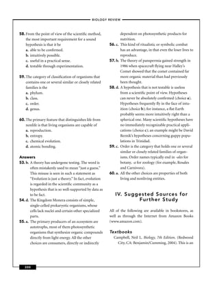 –BIOLOGY REVIEW –




58. From the point of view of the scientiﬁc method,                 dependent on photosynthetic products for
    the most important requirement for a sound                      nutrition.
    hypothesis is that it be                               56. c.   This kind of ritualistic or symbolic combat
    a. able to be conﬁrmed.                                         has an advantage, in that even the loser lives to
    b. intuitively possible.                                        reproduce.
    c. useful in a practical sense.                        57. b.   The theory of panspermia gained strength in
    d. testable through experimentation.                            1986 when spacecraft ﬂying near Halley’s
                                                                    Comet showed that the comet contained far
59. The category of classiﬁcation of organisms that                 more organic material than had previously
    contains one or several similar or closely related              been thought.
    families is the                                        58. d.   A hypothesis that is not testable is useless
    a. phylum.                                                      from a scientiﬁc point of view. Hypotheses
    b. class.                                                       can never be absolutely conﬁrmed (choice a).
    c. order.                                                       Hypotheses frequently ﬂy in the face of intu-
    d. genus.                                                       ition (choice b); for instance, a ﬂat Earth
                                                                    probably seems more intuitively right than a
60. The primary feature that distinguishes life from                spherical one. Many scientiﬁc hypotheses have
    nonlife is that living organisms are capable of                 no immediately recognizable practical appli-
    a. reproduction.                                                cations (choice c); an example might be David
    b. entropy.                                                     Reznik’s hypotheses concerning guppy popu-
    c. chemical evolution.                                          lations in Trinidad.
    d. atomic bonding.                                     59. c.   Order is the category that holds one or several
                                                                    similar or closely related families of organ-
Answers                                                             isms. Order names typically end in -ales for
53. b. A theory has undergone testing. The word is                  botany, -a for zoology (for example, Rosales
       often mistakenly used to mean “just a guess.’’               and Carnivora).
       This misuse is seen in such a statement as          60. a.   All the other choices are properties of both
       “Evolution is just a theory.’’ In fact, evolution            living and nonliving entities.
       is regarded in the scientiﬁc community as a
       hypothesis that is so well-supported by data as
       to be fact.                                            IV. Suggested Sources for
54. d. The Kingdom Monera consists of simple,                         Further Study
       single-celled prokaryotic organisms, whose
       cells lack nuclei and certain other specialized     All of the following are available in bookstores, as
       parts.                                              well as through the Internet from Amazon Books
55. a. The primary producers of an ecosystem are           (www.amazon.com).
       autotrophs, most of them photosynthetic
       organisms that synthesize organic compounds         Textbooks
       directly from light energy. All the other             Campbell, Neil L. Biology, 7th Edition. (Redwood
       choices are consumers, directly or indirectly           City, CA: Benjamin/Cumming, 2004). This is an




   200
 