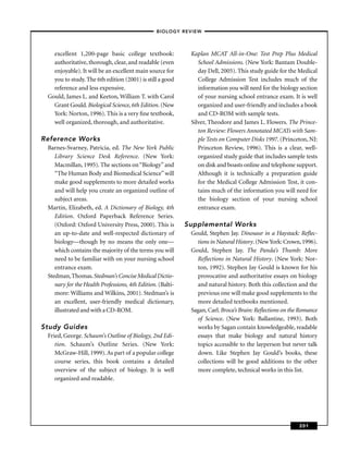 – BIOLOGY REVIEW –



   excellent 1,200-page basic college textbook:              Kaplan MCAT All-in-One: Test Prep Plus Medical
   authoritative, thorough, clear, and readable (even           School Admissions. (New York: Bantam Double-
   enjoyable). It will be an excellent main source for          day Dell, 2005). This study guide for the Medical
   you to study. The 6th edition (2001) is still a good         College Admission Test includes much of the
   reference and less expensive.                                information you will need for the biology section
 Gould, James L. and Keeton, William T. with Carol              of your nursing school entrance exam. It is well
   Grant Gould. Biological Science, 6th Edition. (New           organized and user-friendly and includes a book
   York: Norton, 1996). This is a very ﬁne textbook,            and CD-ROM with sample tests.
   well organized, thorough, and authoritative.              Silver, Theodore and James L. Flowers. The Prince-
                                                                ton Review: Flowers Annotated MCATs with Sam-
Reference Works                                                 ple Tests on Computer Disks 1997. (Princeton, NJ:
 Barnes-Svarney, Patricia, ed. The New York Public              Princeton Review, 1996). This is a clear, well-
    Library Science Desk Reference. (New York:                  organized study guide that includes sample tests
    Macmillan, 1995). The sections on “Biology’’ and            on disk and boasts online and telephone support.
    “The Human Body and Biomedical Science’’ will               Although it is technically a preparation guide
    make good supplements to more detailed works                for the Medical College Admission Test, it con-
    and will help you create an organized outline of            tains much of the information you will need for
    subject areas.                                              the biology section of your nursing school
 Martin, Elizabeth, ed. A Dictionary of Biology, 4th            entrance exam.
    Edition. Oxford Paperback Reference Series.
    (Oxford: Oxford University Press, 2000). This is        Supplemental Works
    an up-to-date and well-respected dictionary of           Gould, Stephen Jay. Dinosaur in a Haystack: Reﬂec-
    biology—though by no means the only one—                   tions in Natural History. (New York: Crown, 1996).
    which contains the majority of the terms you will        Gould, Stephen Jay. The Panda’s Thumb: More
    need to be familiar with on your nursing school            Reﬂections in Natural History. (New York: Nor-
    entrance exam.                                             ton, 1992). Stephen Jay Gould is known for his
 Stedman, Thomas. Stedman’s Concise Medical Dictio-            provocative and authoritative essays on biology
    nary for the Health Professions, 4th Edition. (Balti-      and natural history. Both this collection and the
    more: Williams and Wilkins, 2001). Stedman’s is            previous one will make good supplements to the
    an excellent, user-friendly medical dictionary,            more detailed textbooks mentioned.
    illustrated and with a CD-ROM.                           Sagan, Carl. Broca’s Brain: Reﬂections on the Romance
                                                               of Science. (New York: Ballantine, 1993). Both
Study Guides                                                   works by Sagan contain knowledgeable, readable
 Fried, George. Schaum’s Outline of Biology, 2nd Edi-          essays that make biology and natural history
    tion. Schaum’s Outline Series. (New York:                  topics accessible to the layperson but never talk
    McGraw-Hill, 1999). As part of a popular college           down. Like Stephen Jay Gould’s books, these
    course series, this book contains a detailed               collections will be good additions to the other
    overview of the subject of biology. It is well             more complete, technical works in this list.
    organized and readable.




                                                                                                          201
 