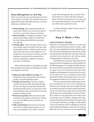 – THE LEARNINGEXPRESS TEST PREPARATION SYSTEM –



Stress Management on Test Day                                  accept what has happened. Say to yourself, “Hey,
There are several ways you can bring down your level           I lost it there for a minute. My brain is taking a
of test anxiety on test day. They will work best if you        break.” Put down your pencil, close your eyes, and
practice them in the weeks before the test, so you know        do some deep breathing for a few seconds. Then
which ones work best for you.                                  you will be ready to go back to work.

 ■   Deep breathing. Take a deep breath while you                Try these techniques ahead of time, and see if
     count to ﬁve. Hold it for a count of one, then let     they don’t work for you!
     it out for a count of ﬁve. Repeat several times.
 ■   Move your body. Try rolling your head in a circle.
     Rotate your shoulders. Shake your hands from                    Step 3: Make a Plan
     the wrist. Many people ﬁnd these movements
     very relaxing.                                         Activity: Construct a study plan.
 ■   Visualize again. Think of the place where you are      Maybe the most important thing you can do to get
     most relaxed: lying on the beach in the sun, walk-     control of yourself and your exam is to make a study
     ing through the park, or whatever makes you feel       plan. Too many people fail to prepare simply because
     good. Now close your eyes and imagine you are          they fail to plan. Spending hours poring over sample
     actually there. If you practice in advance, you will   test questions the day before the exam not only raises
     ﬁnd that you only need a few seconds of this           your level of test anxiety, but it also will not replace
     exercise to experience a signiﬁcant increase in        careful preparation and practice over time.
     your sense of well-being.                                     Don’t fall into the cram trap. Take control of your
                                                            preparation time by mapping out a study schedule. On
      When anxiety threatens to overwhelm you right         the following pages are two sample schedules, based on
there during the exam, there are still things you can do    the amount of time you have before you take the writ-
to manage the stress level.                                 ten exam. If you are the kind of person who needs
                                                            deadlines and assignments to motivate you for a proj-
 ■   Repeat your self-conﬁdence messages. You               ect, here they are. If you are the kind of person who
     should have them memorized by now. Say them            doesn’t like to follow other people’s plans, you can use
     quietly to yourself, and believe them!                 the suggested schedules here to construct your own.
 ■   Visualize one more time. This time, visualize                 Even more important than making a plan is mak-
     yourself moving smoothly and quickly through           ing a commitment. You can’t review everything you
     the test answering every question correctly and        learned in your nursing courses in one night. You need
     ﬁnishing just before time is up. Like most visuali-    to set aside some time every day for study and practice.
     zation techniques, this one works best if you have     Try for at least 20 minutes a day. Twenty minutes daily
     practiced it ahead of time.                            will do you much more good than two hours on Satur-
 ■   Find an easy question. Skim over the test until        day—divide your test preparation into smaller pieces
     you ﬁnd an easy question, and answer it. Getting       of the larger work. In addition, making study notes,
     even one circle ﬁlled in gets you into the test-       creating visual aids, and memorizing can be quite useful
     taking groove.                                         as you prepare. Each time you begin to study, quickly
 ■   Take a mental break. Everyone loses concentra-         review your last lesson. This act will help you retain all
     tion once in a while during a long test. It is nor-    you have learned and help you assess if you are studying
     mal, so you shouldn’t worry about it. Instead,         effectively. You may realize you are not remembering


                                                                                                              13
 