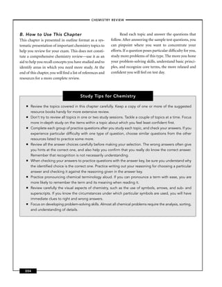 –CHEMISTRY REVIEW–




B. How to Use This Chapter                                         Read each topic and answer the questions that
This chapter is presented in outline format as a sys-        follow. After answering the sample test questions, you
tematic presentation of important chemistry topics to        can pinpoint where you want to concentrate your
help you review for your exam. This does not consti-         efforts. If a question poses particular difﬁculty for you,
tute a comprehensive chemistry review—use it as an           study more problems of this type. The more you hone
aid to help you recall concepts you have studied and to      your problem-solving skills, understand basic princi-
identify areas in which you need more study. At the          ples, and recognize core terms, the more relaxed and
end of this chapter, you will ﬁnd a list of references and   conﬁdent you will feel on test day.
resources for a more complete review.



                                         Study Tips for Chemistry

    ■   Review the topics covered in this chapter carefully. Keep a copy of one or more of the suggested
        resource books handy for more extensive review.
    ■   Don’t try to review all topics in one or two study sessions. Tackle a couple of topics at a time. Focus
        more in-depth study on the items within a topic about which you feel least conﬁdent ﬁrst.
    ■   Complete each group of practice questions after you study each topic, and check your answers. If you
        experience particular difﬁculty with one type of question, choose similar questions from the other
        resources listed to practice some more.
    ■   Review all the answer choices carefully before making your selection. The wrong answers often give
        you hints at the correct one, and also help you conﬁrm that you really do know the correct answer.
        Remember that recognition is not necessarily understanding.
    ■   When checking your answers to practice questions with the answer key, be sure you understand why
        the identiﬁed choice is the correct one. Practice writing out your reasoning for choosing a particular
        answer and checking it against the reasoning given in the answer key.
    ■   Practice pronouncing chemical terminology aloud. If you can pronounce a term with ease, you are
        more likely to remember the term and its meaning when reading it.
    ■   Review carefully the visual aspects of chemistry, such as the use of symbols, arrows, and sub- and
        superscripts. If you know the circumstances under which particular symbols are used, you will have
        immediate clues to right and wrong answers.
    ■   Focus on developing problem-solving skills. Almost all chemical problems require the analysis, sorting,
        and understanding of details.




   204
 