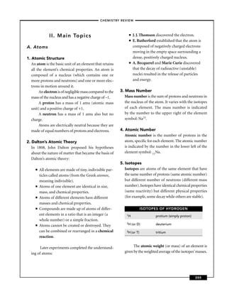 –CHEMISTRY REVIEW–




               II. Main Topics                                   ■   J. J. Thomson discovered the electron.
                                                                 ■   E. Rutherford established that the atom is
A. Atoms                                                             composed of negatively charged electrons
                                                                     moving in the empty space surrounding a
1. Atomic Structure                                                  dense, positively charged nucleus.
   An atom is the basic unit of an element that retains          ■   A. Becquerel and Marie Curie discovered
   all the element’s chemical properties. An atom is                 that the decay of radioactive (unstable)
   composed of a nucleus (which contains one or                      nuclei resulted in the release of particles
   more protons and neutrons) and one or more elec-                  and energy.
   trons in motion around it.
        An electron is of negligible mass compared to the   3. Mass Number
   mass of the nucleus and has a negative charge of –1.        Mass number is the sum of protons and neutrons in
        A proton has a mass of 1 amu (atomic mass              the nucleus of the atom. It varies with the isotopes
   unit) and a positive charge of +1.                          of each element. The mass number is indicated
        A neutron has a mass of 1 amu also but no              by the number to the upper right of the element
   charge.                                                     symbol: Na23.
        Atoms are electrically neutral because they are
   made of equal numbers of protons and electrons.          4. Atomic Number
                                                               Atomic number is the number of protons in the
2. Dalton’s Atomic Theory                                      atom, speciﬁc for each element. The atomic number
   In 1808, John Dalton proposed his hypotheses                is indicated by the number in the lower left of the
   about the nature of matter that became the basis of         element symbol: 11Na.
   Dalton’s atomic theory:
                                                            5. Isotopes
     ■   All elements are made of tiny, indivisible par-       Isotopes are atoms of the same element that have
         ticles called atoms (from the Greek atomos,           the same number of protons (same atomic number)
         meaning indivisible).                                 but different number of neutrons (different mass
     ■   Atoms of one element are identical in size,           number). Isotopes have identical chemical properties
         mass, and chemical properties.                        (same reactivity) but different physical properties
     ■   Atoms of different elements have different            (for example, some decay while others are stable).
         masses and chemical properties.
     ■   Compounds are made up of atoms of differ-                            ISOTOPES OF HYDROGEN
         ent elements in a ratio that is an integer (a          1H                  protium (simply proton)
         whole number) or a simple fraction.
                                                                2H   (or D)         deuterium
     ■   Atoms cannot be created or destroyed. They
         can be combined or rearranged in a chemical            3H (or   T)         tritium
         reaction.

        Later experiments completed the understand-                 The atomic weight (or mass) of an element is
  ing of atoms:                                               given by the weighted average of the isotopes’ masses.




                                                                                                              205
 