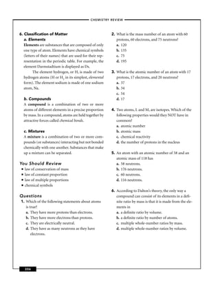 –CHEMISTRY REVIEW–




6. Classiﬁcation of Matter                                 2. What is the mass number of an atom with 60
   a. Elements                                                protons, 60 electrons, and 75 neutrons?
   Elements are substances that are composed of only          a. 120
   one type of atom. Elements have chemical symbols           b. 135
   (letters of their names) that are used for their rep-      c. 75
   resentation in the periodic table. For example, the        d. 195
   element Darmstadtium is displayed as Ds.
         The element hydrogen, or H, is made of two        3. What is the atomic number of an atom with 17
   hydrogen atoms (H or H2 in its simplest, elemental         protons, 17 electrons, and 20 neutrons?
   form). The element sodium is made of one sodium            a. 37
   atom, Na.                                                  b. 34
                                                              c. 54
     b. Compounds                                             d. 17
     A compound is a combination of two or more
     atoms of different elements in a precise proportion   4. Two atoms, L and M, are isotopes. Which of the
     by mass. In a compound, atoms are held together by       following properties would they NOT have in
     attractive forces called chemical bonds.                 common?
                                                              a. atomic number
     c. Mixtures                                              b. atomic mass
     A mixture is a combination of two or more com-           c. chemical reactivity
     pounds (or substances) interacting but not bonded        d. the number of protons in the nucleus
     chemically with one another. Substances that make
     up a mixture can be separated.                        5. An atom with an atomic number of 58 and an
                                                              atomic mass of 118 has
You Should Review                                             a. 58 neutrons.
 ■   law of conservation of mass                              b. 176 neutrons.
 ■   law of constant proportion                               c. 60 neutrons.
 ■   law of multiple proportions                              d. 116 neutrons.
 ■   chemical symbols
                                                           6. According to Dalton’s theory, the only way a
Questions                                                     compound can consist of its elements in a deﬁ-
 1. Which of the following statements about atoms             nite ratio by mass is that it is made from the ele-
    is true?                                                  ments in
    a. They have more protons than electrons.                 a. a deﬁnite ratio by volume.
    b. They have more electrons than protons.                 b. a deﬁnite ratio by number of atoms.
    c. They are electrically neutral.                         c. multiple whole-number ratios by mass.
    d. They have as many neutrons as they have                d. multiple whole-number ratios by volume.
        electrons.




     206
 